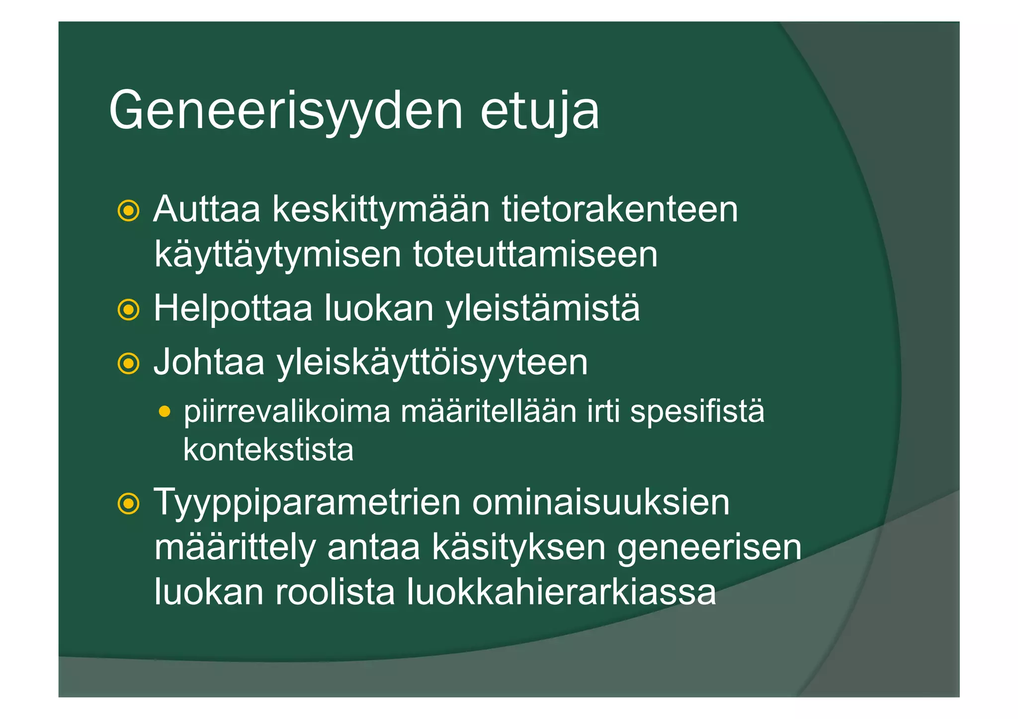 Geneerisyyden etuja
ž  Auttaa keskittymään tietorakenteen
käyttäytymisen toteuttamiseen
ž  Helpottaa luokan yleistämistä
ž  Johtaa yleiskäyttöisyyteen
—  piirrevalikoima määritellään irti spesifistä
kontekstista
ž  Tyyppiparametrien ominaisuuksien
määrittely antaa käsityksen geneerisen
luokan roolista luokkahierarkiassa
 