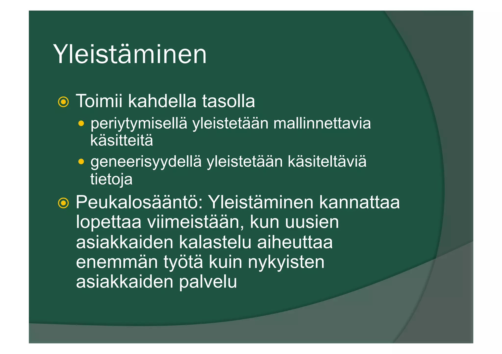 Yleistäminen
ž  Toimii kahdella tasolla
—  periytymisellä yleistetään mallinnettavia
käsitteitä
—  geneerisyydellä yleistetään käsiteltäviä
tietoja
ž  Peukalosääntö: Yleistäminen kannattaa
lopettaa viimeistään, kun uusien
asiakkaiden kalastelu aiheuttaa
enemmän työtä kuin nykyisten
asiakkaiden palvelu
 