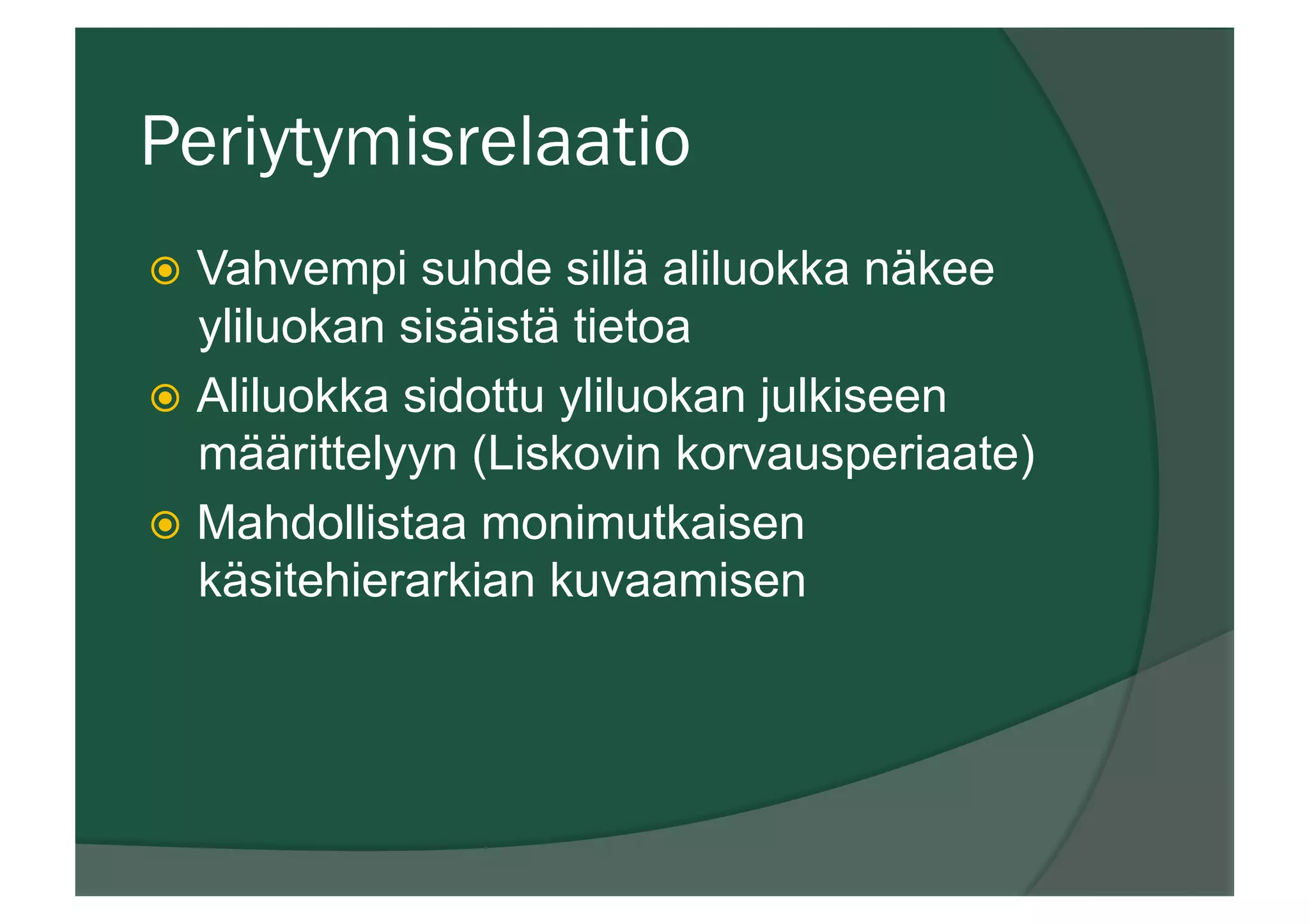Periytymisrelaatio
ž  Vahvempi suhde sillä aliluokka näkee
yliluokan sisäistä tietoa
ž  Aliluokka sidottu yliluokan julkiseen
määrittelyyn (Liskovin korvausperiaate)
ž  Mahdollistaa monimutkaisen
käsitehierarkian kuvaamisen
 