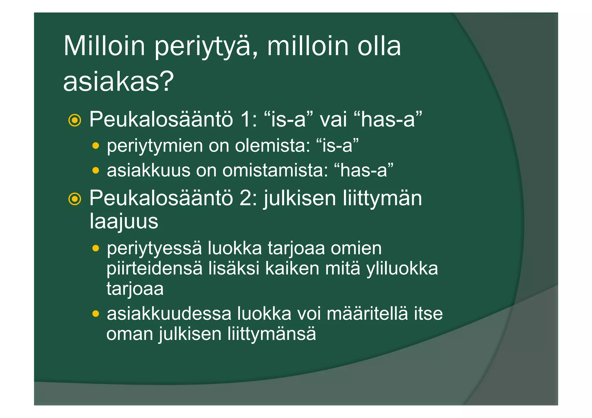 Milloin periytyä, milloin olla
asiakas?
ž  Peukalosääntö 1: “is-a” vai “has-a”
—  periytymien on olemista: “is-a”
—  asiakkuus on omistamista: “has-a”
ž  Peukalosääntö 2: julkisen liittymän
laajuus
—  periytyessä luokka tarjoaa omien
piirteidensä lisäksi kaiken mitä yliluokka
tarjoaa
—  asiakkuudessa luokka voi määritellä itse
oman julkisen liittymänsä
 