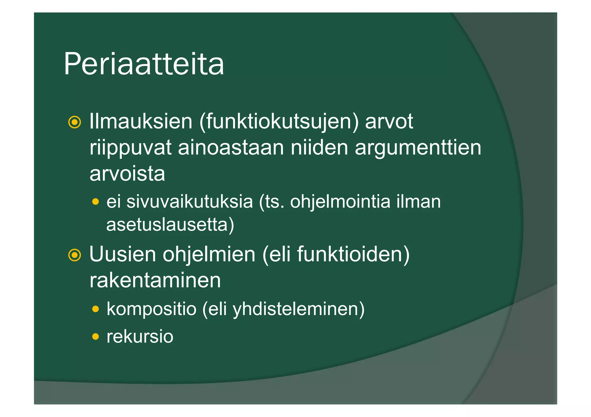 Periaatteita
ž  Ilmauksien (funktiokutsujen) arvot
riippuvat ainoastaan niiden argumenttien
arvoista
—  ei sivuvaikutuksia (ts. ohjelmointia ilman
asetuslausetta)
ž  Uusien ohjelmien (eli funktioiden)
rakentaminen
—  kompositio (eli yhdisteleminen)
—  rekursio
 