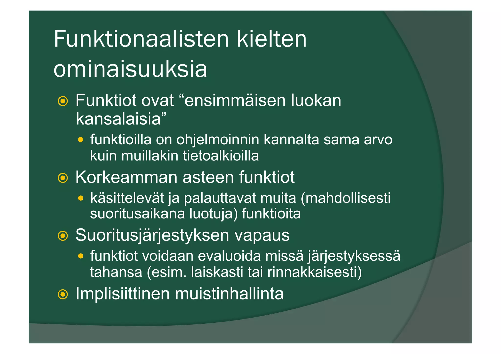 Funktionaalisten kielten
ominaisuuksia
ž  Funktiot ovat “ensimmäisen luokan
kansalaisia”
—  funktioilla on ohjelmoinnin kannalta sama arvo
kuin muillakin tietoalkioilla
ž  Korkeamman asteen funktiot
—  käsittelevät ja palauttavat muita (mahdollisesti
suoritusaikana luotuja) funktioita
ž  Suoritusjärjestyksen vapaus
—  funktiot voidaan evaluoida missä järjestyksessä
tahansa (esim. laiskasti tai rinnakkaisesti)
ž  Implisiittinen muistinhallinta
 