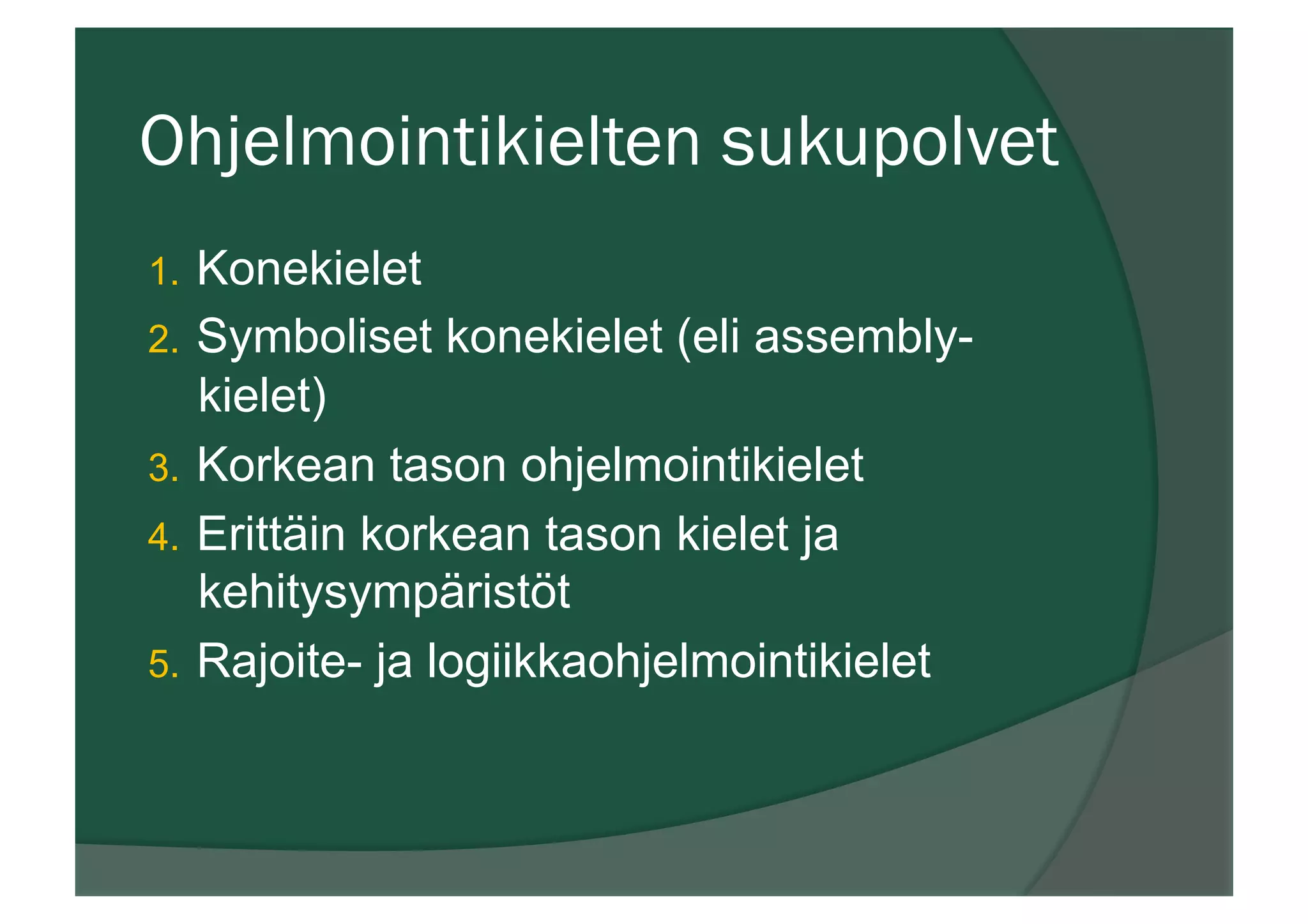 Ohjelmointikielten sukupolvet
1.  Konekielet
2.  Symboliset konekielet (eli assembly-
kielet)
3.  Korkean tason ohjelmointikielet
4.  Erittäin korkean tason kielet ja
kehitysympäristöt
5.  Rajoite- ja logiikkaohjelmointikielet
 
