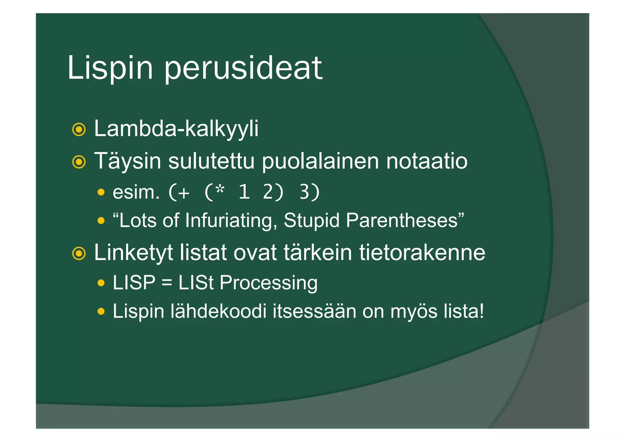 Lispin perusideat
ž  Lambda-kalkyyli
ž  Täysin sulutettu puolalainen notaatio
—  esim. (+ (* 1 2) 3)
—  “Lots of Infuriating, Stupid Parentheses”
ž  Linketyt listat ovat tärkein tietorakenne
—  LISP = LISt Processing
—  Lispin lähdekoodi itsessään on myös lista!
 