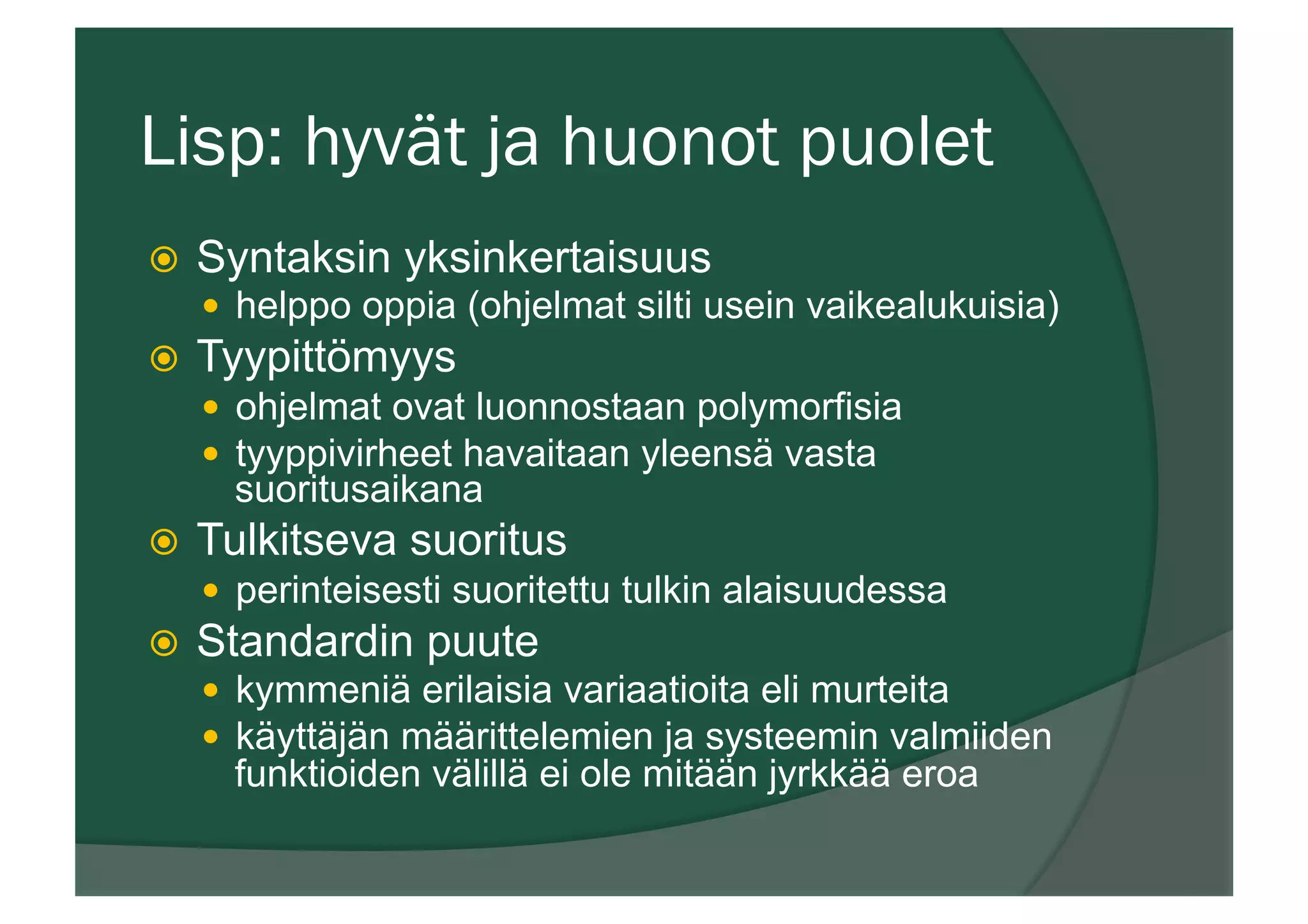 Lisp: hyvät ja huonot puolet
ž  Syntaksin yksinkertaisuus
—  helppo oppia (ohjelmat silti usein vaikealukuisia)
ž  Tyypittömyys
—  ohjelmat ovat luonnostaan polymorfisia
—  tyyppivirheet havaitaan yleensä vasta
suoritusaikana
ž  Tulkitseva suoritus
—  perinteisesti suoritettu tulkin alaisuudessa
ž  Standardin puute
—  kymmeniä erilaisia variaatioita eli murteita
—  käyttäjän määrittelemien ja systeemin valmiiden
funktioiden välillä ei ole mitään jyrkkää eroa
 