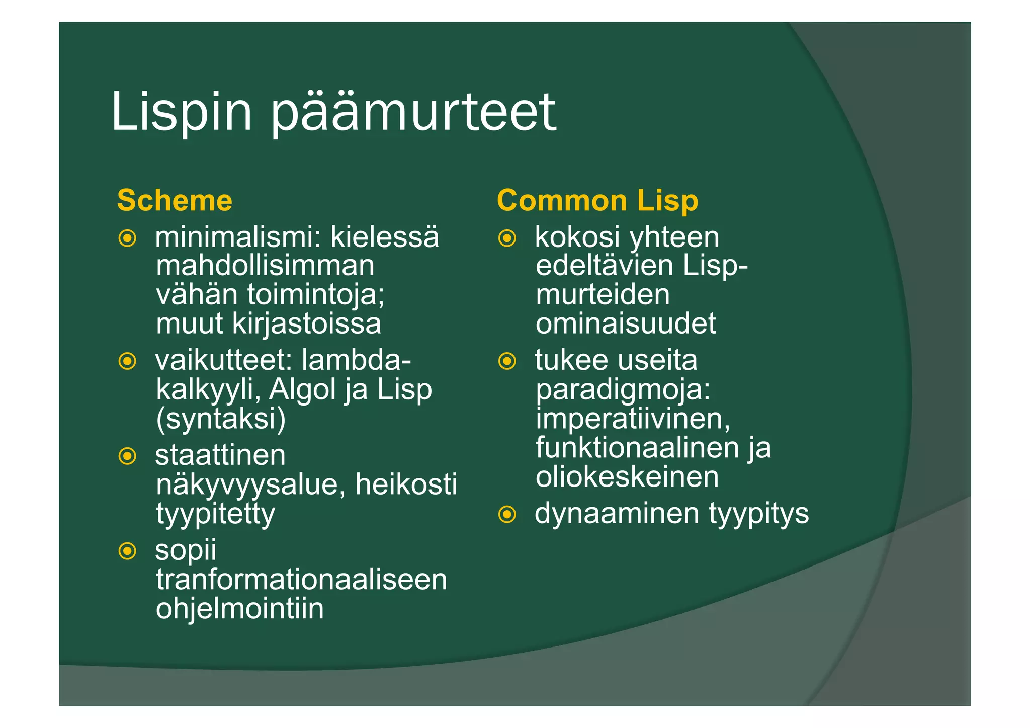 Lispin päämurteet
Scheme
ž  minimalismi: kielessä
mahdollisimman
vähän toimintoja;
muut kirjastoissa
ž  vaikutteet: lambda-
kalkyyli, Algol ja Lisp
(syntaksi)
ž  staattinen
näkyvyysalue, heikosti
tyypitetty
ž  sopii
tranformationaaliseen
ohjelmointiin
Common Lisp
ž  kokosi yhteen
edeltävien Lisp-
murteiden
ominaisuudet
ž  tukee useita
paradigmoja:
imperatiivinen,
funktionaalinen ja
oliokeskeinen
ž  dynaaminen tyypitys
 