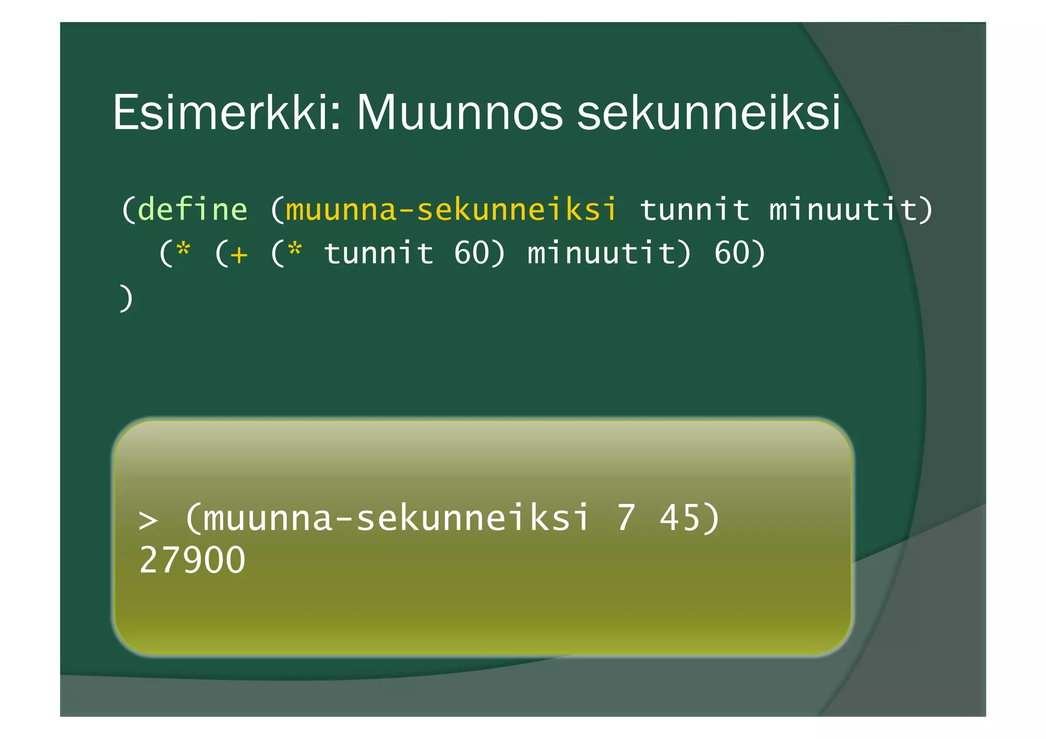 Esimerkki: Muunnos sekunneiksi
(define (muunna-sekunneiksi tunnit minuutit)
(* (+ (* tunnit 60) minuutit) 60)
)
> (muunna-sekunneiksi 7 45)
27900
 