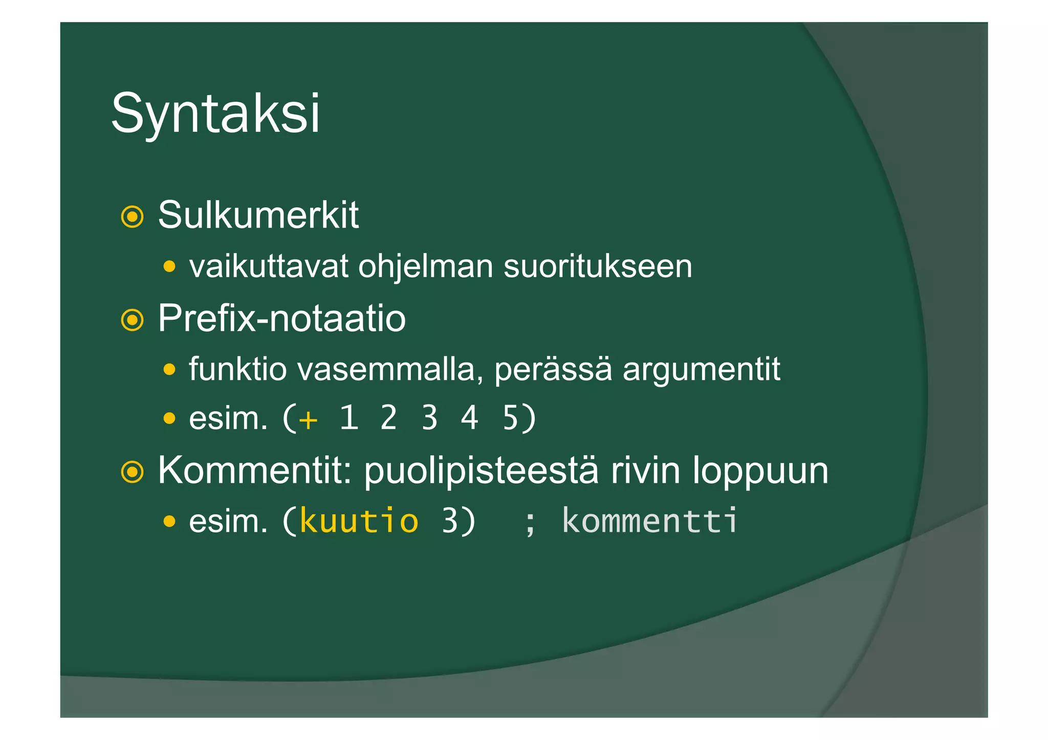 Syntaksi
ž  Sulkumerkit
—  vaikuttavat ohjelman suoritukseen
ž  Prefix-notaatio
—  funktio vasemmalla, perässä argumentit
—  esim. (+ 1 2 3 4 5)
ž  Kommentit: puolipisteestä rivin loppuun
—  esim. (kuutio 3) ; kommentti
 