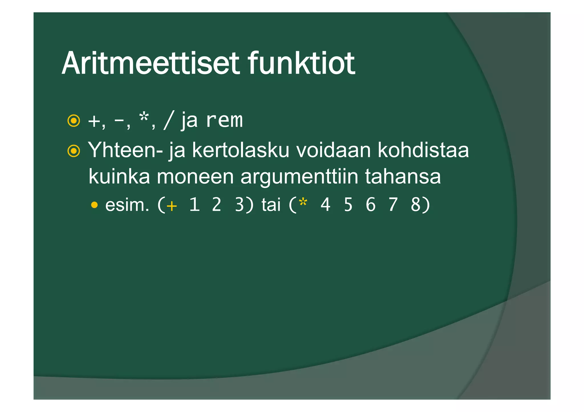 Aritmeettiset funktiot
ž  +, -, *, / ja rem
ž  Yhteen- ja kertolasku voidaan kohdistaa
kuinka moneen argumenttiin tahansa
—  esim. (+ 1 2 3) tai (* 4 5 6 7 8)
 