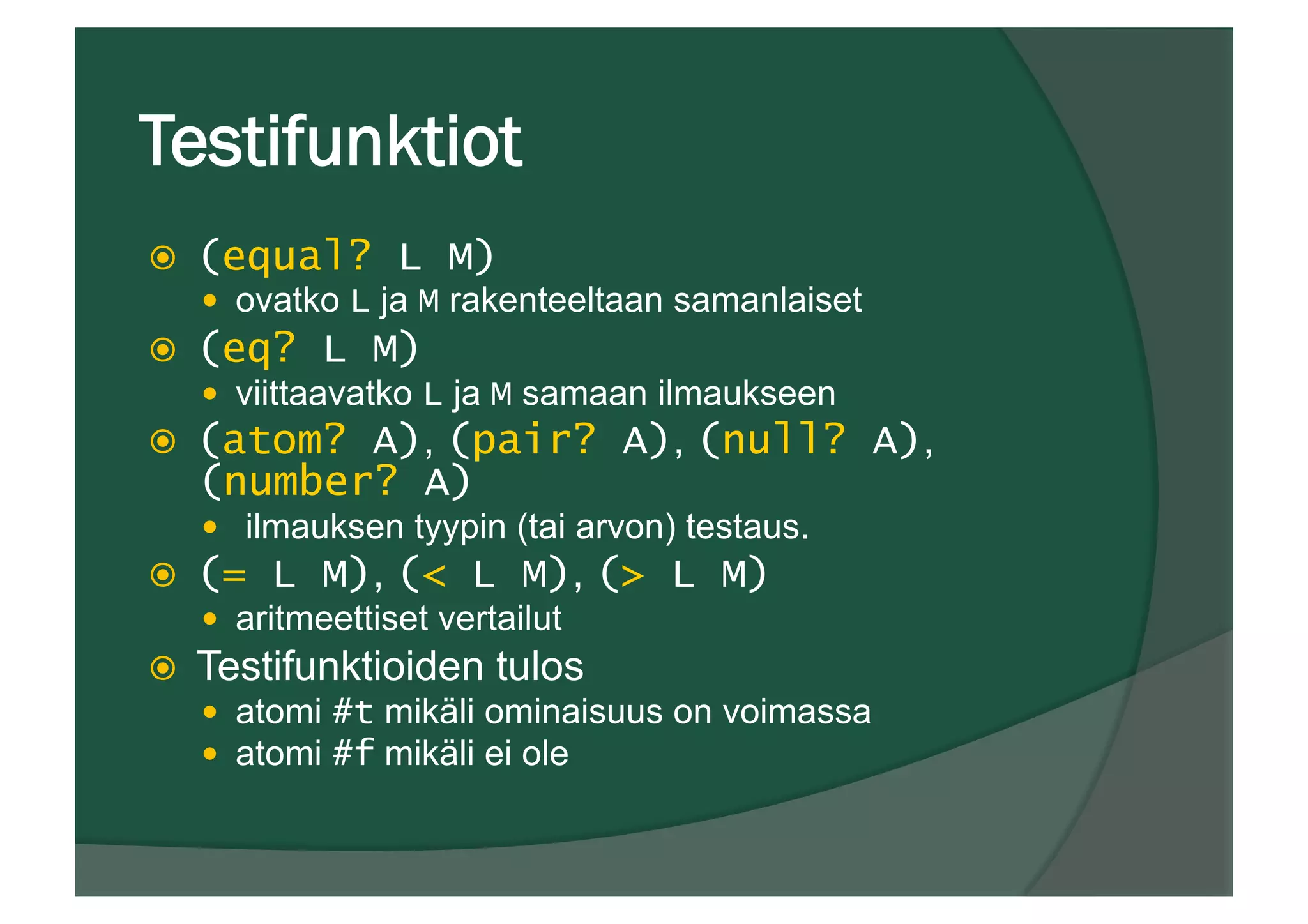 Testifunktiot
ž  (equal? L M)
—  ovatko L ja M rakenteeltaan samanlaiset
ž  (eq? L M)
—  viittaavatko L ja M samaan ilmaukseen
ž  (atom? A), (pair? A), (null? A),
(number? A)
—  ilmauksen tyypin (tai arvon) testaus.
ž  (= L M), (< L M), (> L M)
—  aritmeettiset vertailut
ž  Testifunktioiden tulos
—  atomi #t mikäli ominaisuus on voimassa
—  atomi #f mikäli ei ole
 