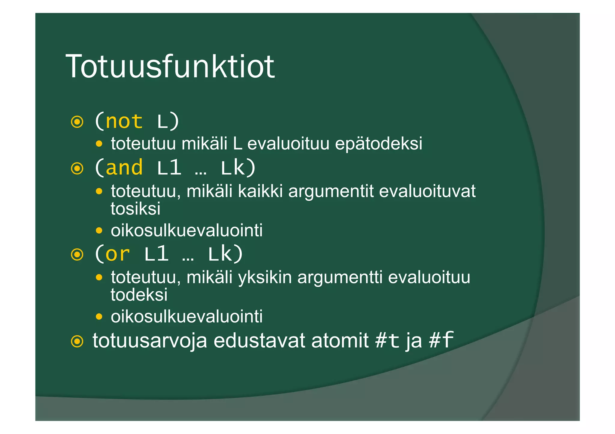 Totuusfunktiot
ž  (not L)
—  toteutuu mikäli L evaluoituu epätodeksi
ž  (and L1 … Lk)
—  toteutuu, mikäli kaikki argumentit evaluoituvat
tosiksi
—  oikosulkuevaluointi
ž  (or L1 … Lk)
—  toteutuu, mikäli yksikin argumentti evaluoituu
todeksi
—  oikosulkuevaluointi
ž  totuusarvoja edustavat atomit #t ja #f
 