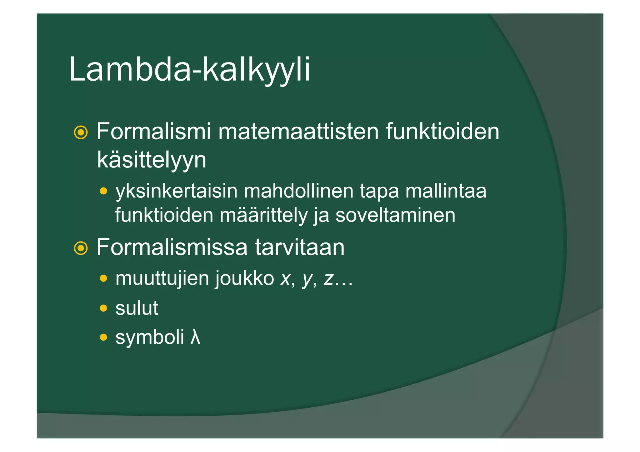 Lambda-kalkyyli
ž  Formalismi matemaattisten funktioiden
käsittelyyn
—  yksinkertaisin mahdollinen tapa mallintaa
funktioiden määrittely ja soveltaminen
ž  Formalismissa tarvitaan
—  muuttujien joukko x, y, z…
—  sulut
—  symboli λ
 