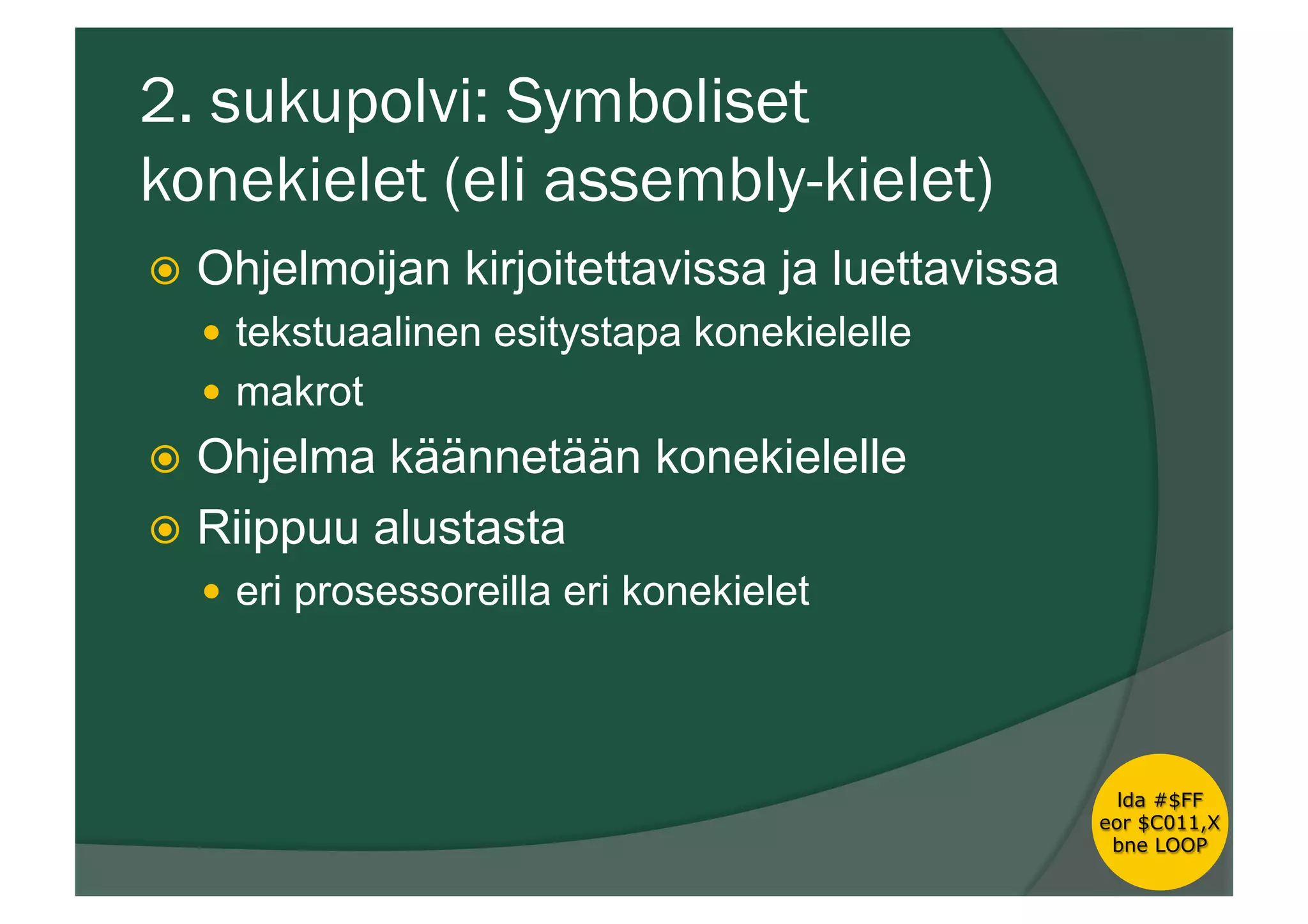 2. sukupolvi: Symboliset
konekielet (eli assembly-kielet)
ž  Ohjelmoijan kirjoitettavissa ja luettavissa
—  tekstuaalinen esitystapa konekielelle
—  makrot
ž  Ohjelma käännetään konekielelle
ž  Riippuu alustasta
—  eri prosessoreilla eri konekielet
lda #$FF
eor $C011,X
bne LOOP
 