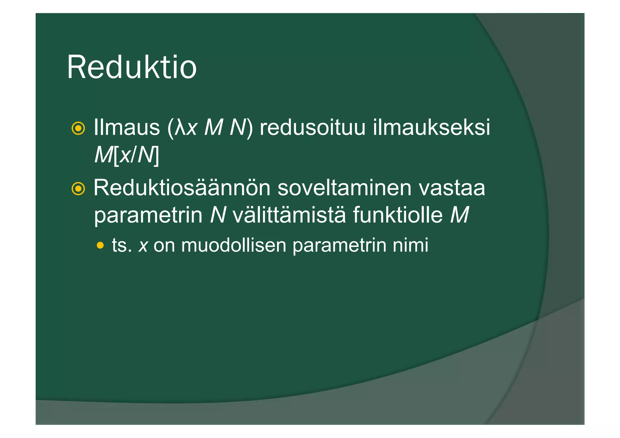 Reduktio
ž  Ilmaus (λx M N) redusoituu ilmaukseksi
M[x/N]
ž  Reduktiosäännön soveltaminen vastaa
parametrin N välittämistä funktiolle M
—  ts. x on muodollisen parametrin nimi
 
