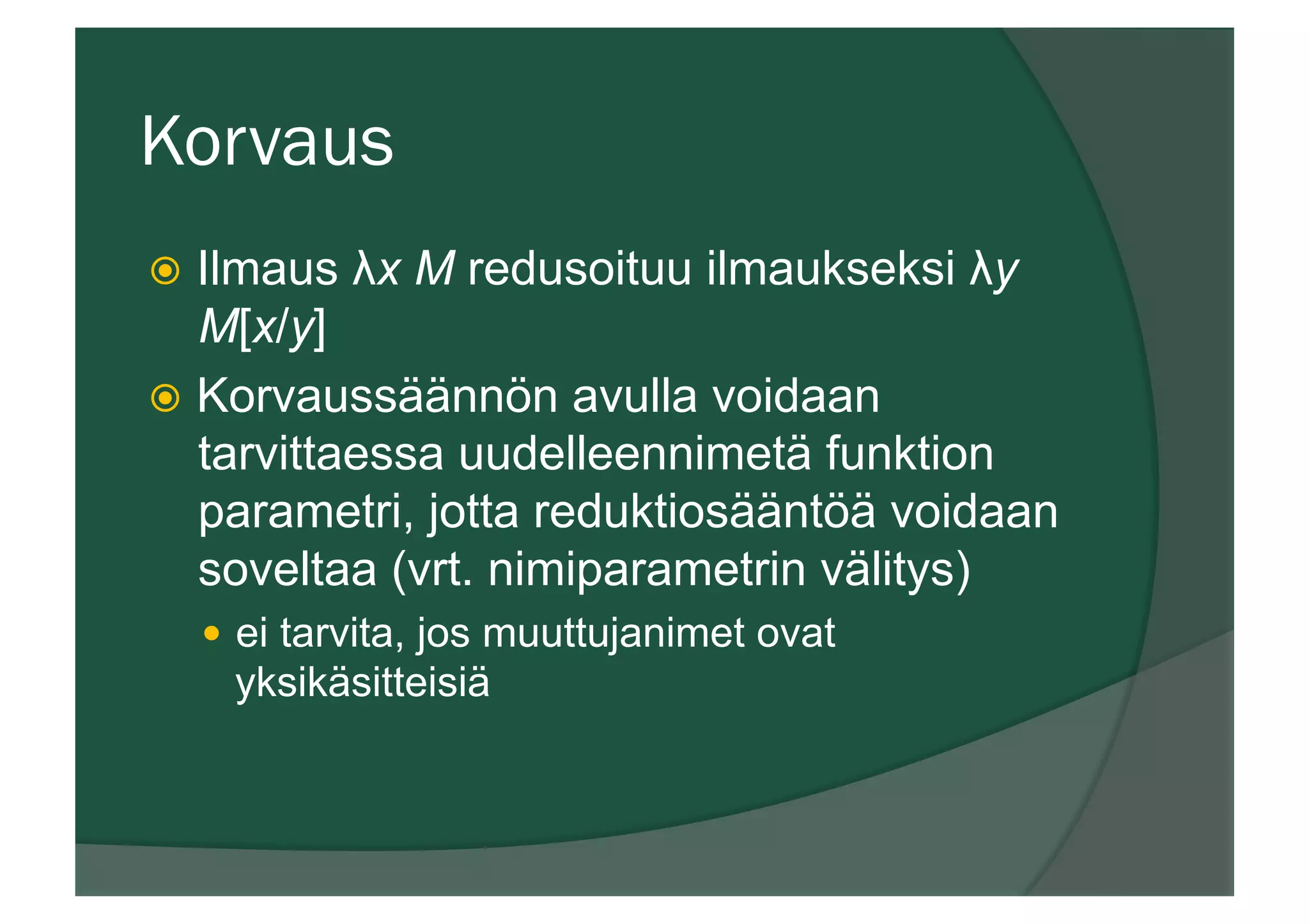Korvaus
ž  Ilmaus λx M redusoituu ilmaukseksi λy
M[x/y]
ž  Korvaussäännön avulla voidaan
tarvittaessa uudelleennimetä funktion
parametri, jotta reduktiosääntöä voidaan
soveltaa (vrt. nimiparametrin välitys)
—  ei tarvita, jos muuttujanimet ovat
yksikäsitteisiä
 