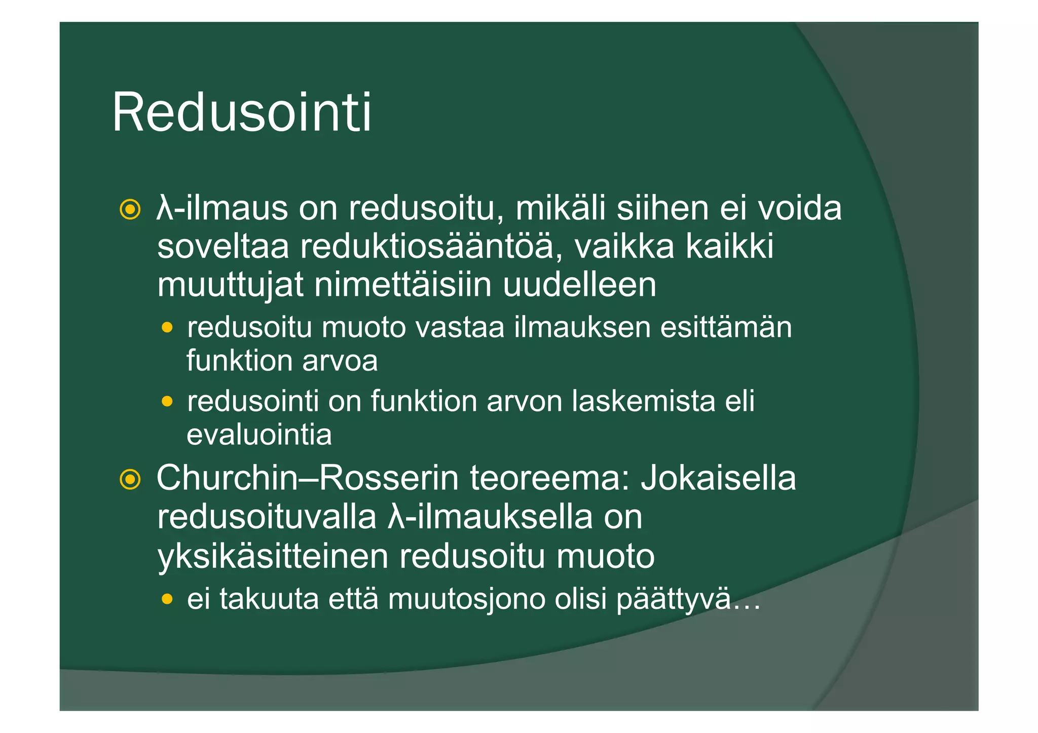 Redusointi
ž  λ-ilmaus on redusoitu, mikäli siihen ei voida
soveltaa reduktiosääntöä, vaikka kaikki
muuttujat nimettäisiin uudelleen
—  redusoitu muoto vastaa ilmauksen esittämän
funktion arvoa
—  redusointi on funktion arvon laskemista eli
evaluointia
ž  Churchin–Rosserin teoreema: Jokaisella
redusoituvalla λ-ilmauksella on
yksikäsitteinen redusoitu muoto
—  ei takuuta että muutosjono olisi päättyvä…
 