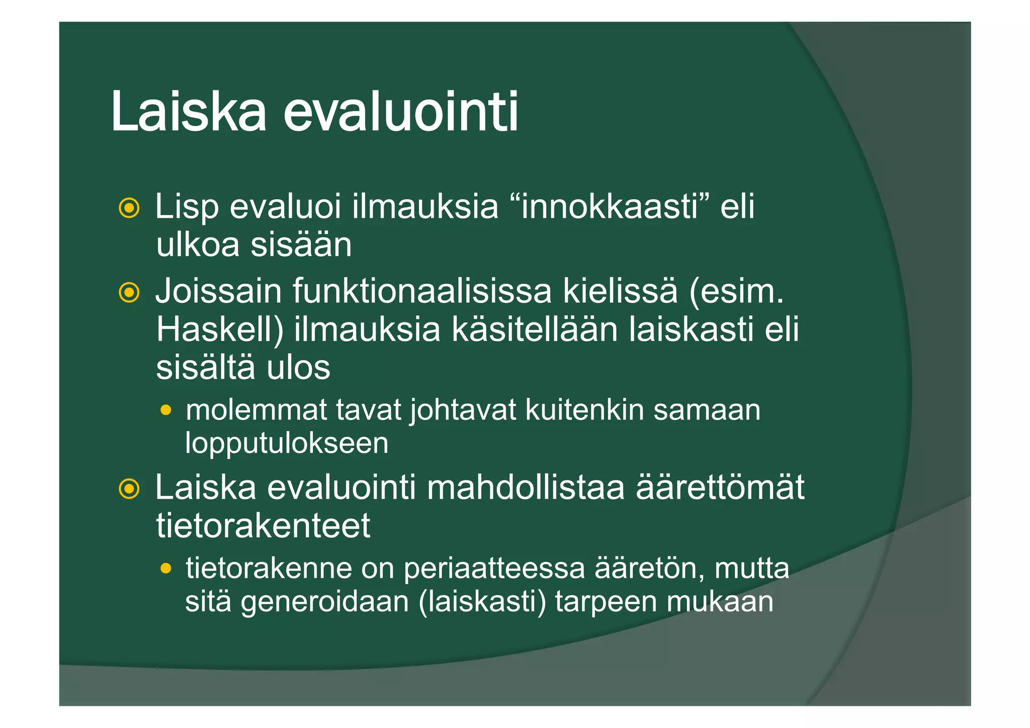 Laiska evaluointi
ž  Lisp evaluoi ilmauksia “innokkaasti” eli
ulkoa sisään
ž  Joissain funktionaalisissa kielissä (esim.
Haskell) ilmauksia käsitellään laiskasti eli
sisältä ulos
—  molemmat tavat johtavat kuitenkin samaan
lopputulokseen
ž  Laiska evaluointi mahdollistaa äärettömät
tietorakenteet
—  tietorakenne on periaatteessa ääretön, mutta
sitä generoidaan (laiskasti) tarpeen mukaan
 