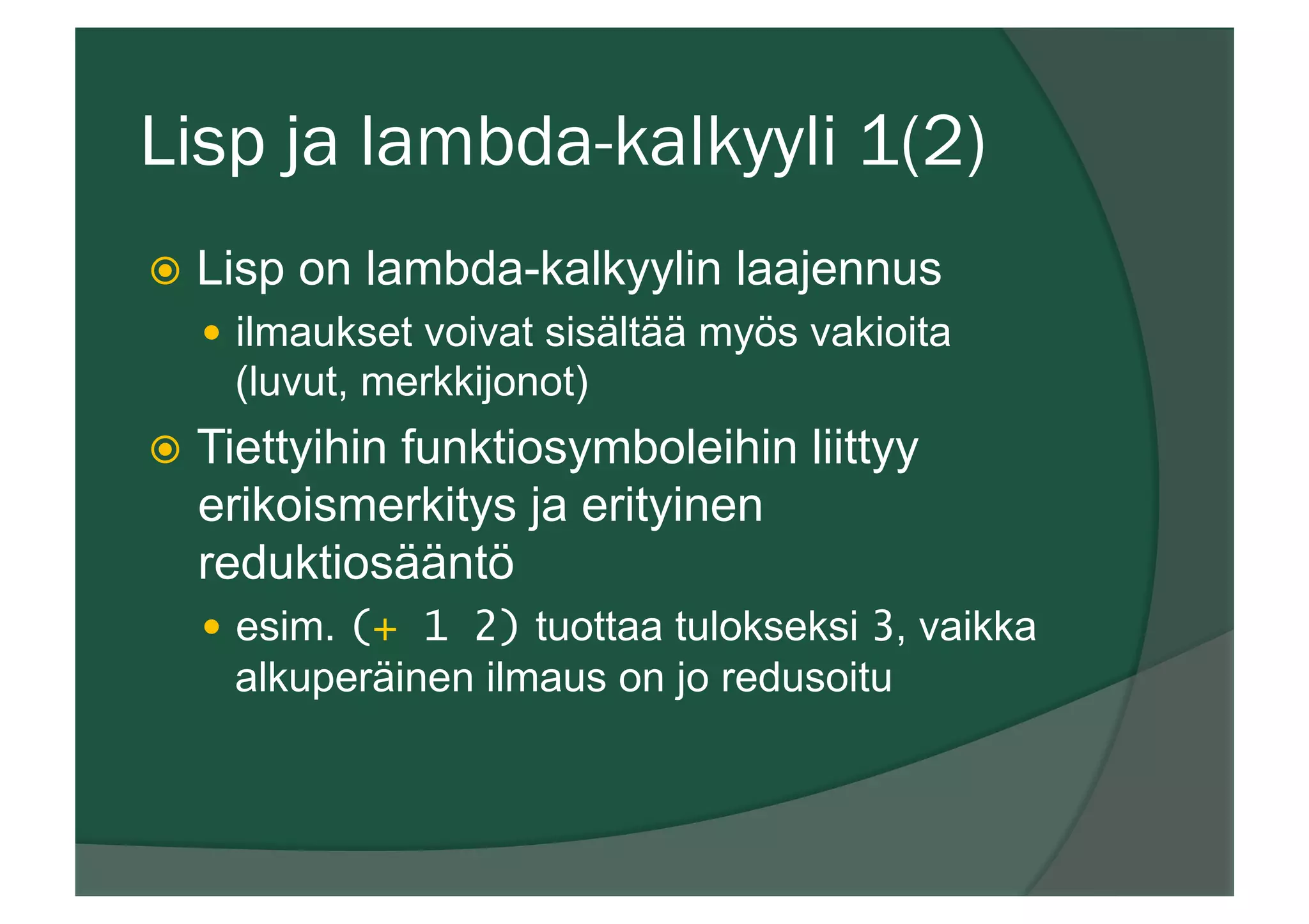 Lisp ja lambda-kalkyyli 1(2)
ž  Lisp on lambda-kalkyylin laajennus
—  ilmaukset voivat sisältää myös vakioita
(luvut, merkkijonot)
ž  Tiettyihin funktiosymboleihin liittyy
erikoismerkitys ja erityinen
reduktiosääntö
—  esim. (+ 1 2) tuottaa tulokseksi 3, vaikka
alkuperäinen ilmaus on jo redusoitu
 
