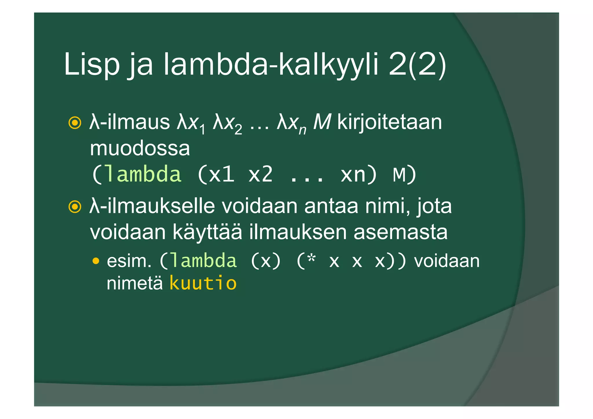 Lisp ja lambda-kalkyyli 2(2)
ž  λ-ilmaus λx1 λx2 … λxn M kirjoitetaan
muodossa
(lambda (x1 x2 ... xn) M)
ž  λ-ilmaukselle voidaan antaa nimi, jota
voidaan käyttää ilmauksen asemasta
—  esim. (lambda (x) (* x x x)) voidaan
nimetä kuutio
 