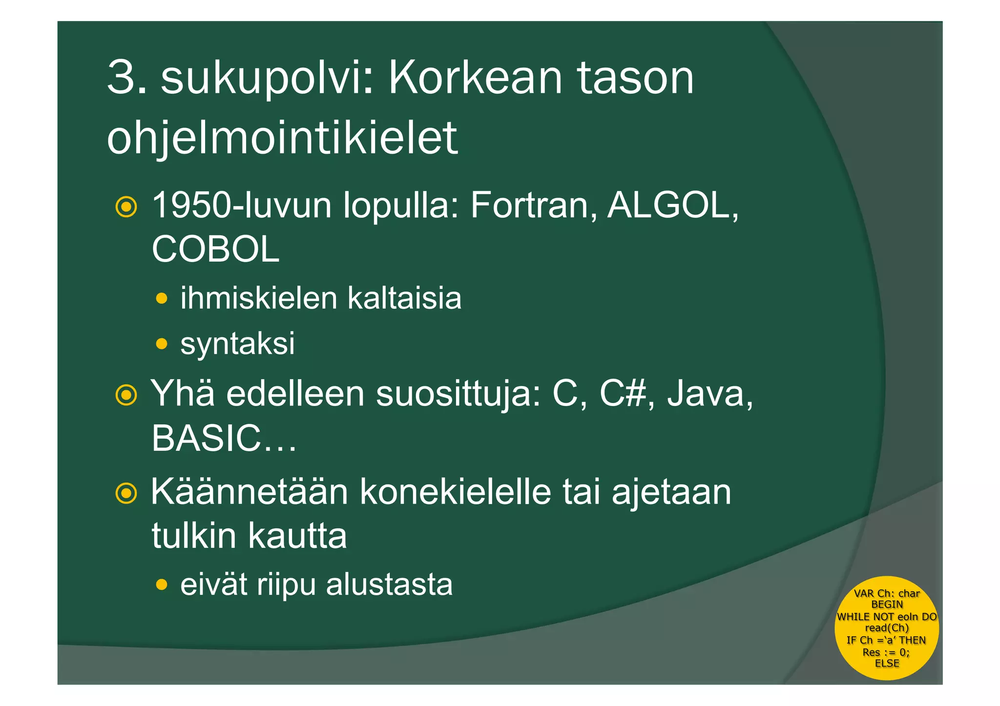 3. sukupolvi: Korkean tason
ohjelmointikielet
ž  1950-luvun lopulla: Fortran, ALGOL,
COBOL
—  ihmiskielen kaltaisia
—  syntaksi
ž  Yhä edelleen suosittuja: C, C#, Java,
BASIC…
ž  Käännetään konekielelle tai ajetaan
tulkin kautta
—  eivät riipu alustasta VAR Ch: char
BEGIN
WHILE NOT eoln DO
read(Ch)
IF Ch =‘a’ THEN
Res := 0;
ELSE
 