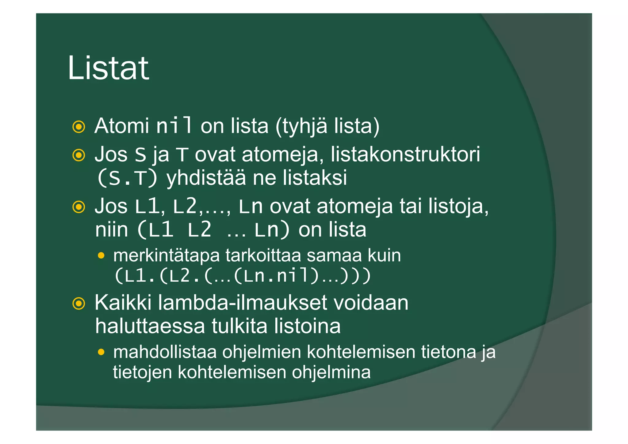 Listat
ž  Atomi nil on lista (tyhjä lista)
ž  Jos S ja T ovat atomeja, listakonstruktori
(S.T) yhdistää ne listaksi
ž  Jos L1, L2,…, Ln ovat atomeja tai listoja,
niin (L1 L2 … Ln) on lista
—  merkintätapa tarkoittaa samaa kuin
(L1.(L2.(…(Ln.nil)…)))
ž  Kaikki lambda-ilmaukset voidaan
haluttaessa tulkita listoina
—  mahdollistaa ohjelmien kohtelemisen tietona ja
tietojen kohtelemisen ohjelmina
 
