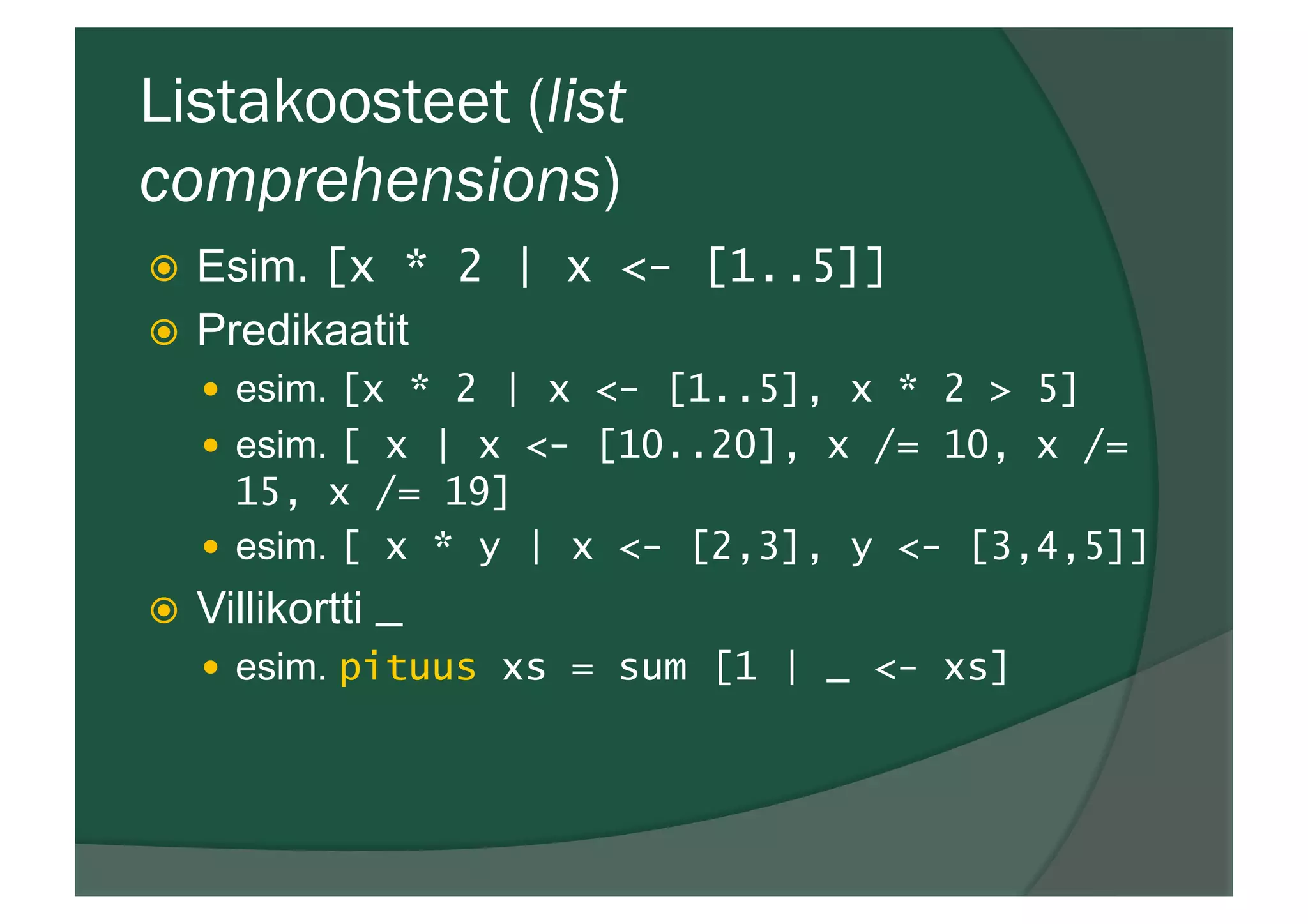 Listakoosteet (list
comprehensions)
ž  Esim. [x * 2 | x <- [1..5]]
ž  Predikaatit
—  esim. [x * 2 | x <- [1..5], x * 2 > 5]
—  esim. [ x | x <- [10..20], x /= 10, x /=
15, x /= 19]
—  esim. [ x * y | x <- [2,3], y <- [3,4,5]]
ž  Villikortti _
—  esim. pituus xs = sum [1 | _ <- xs]
 