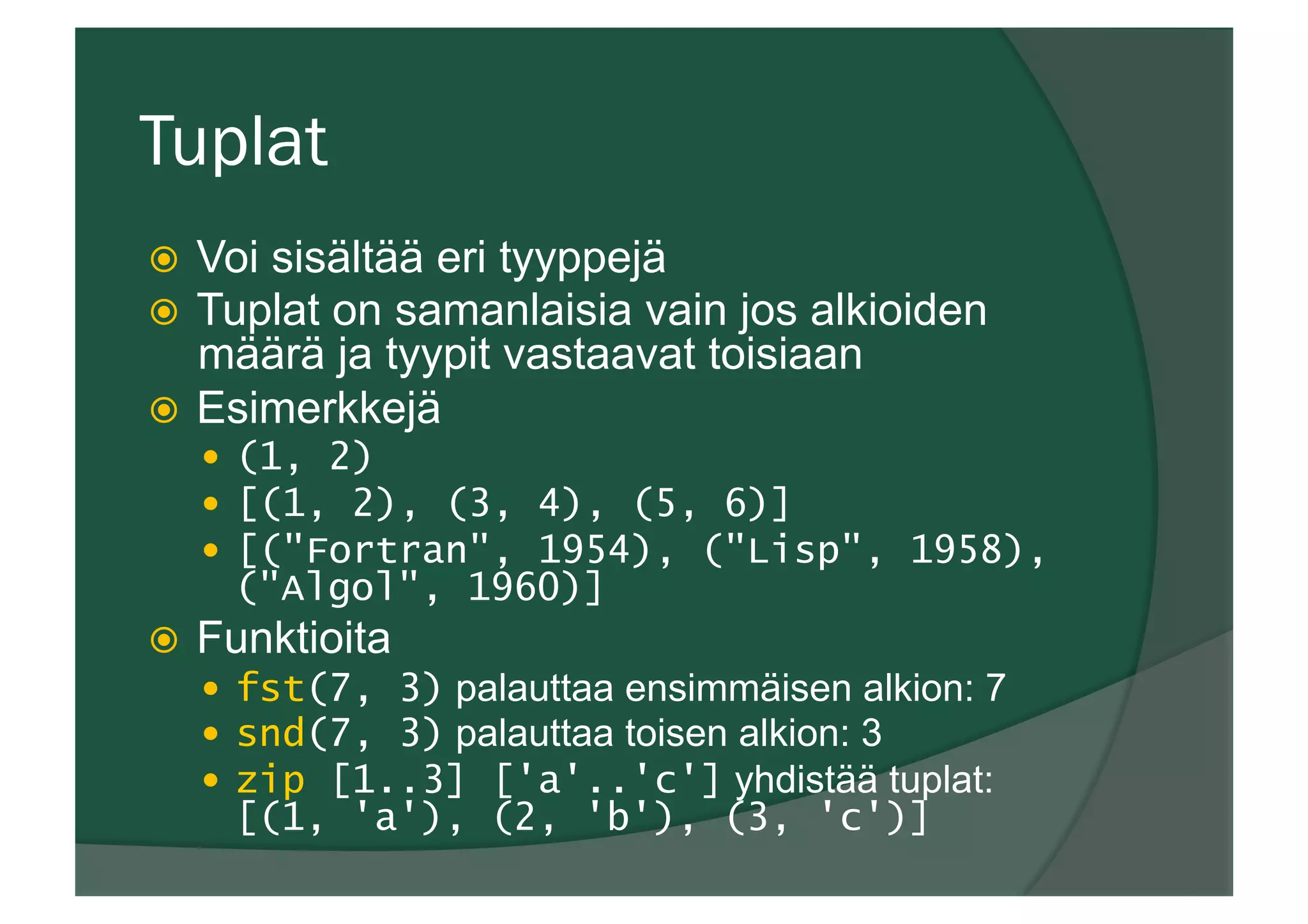 Tuplat
ž  Voi sisältää eri tyyppejä
ž  Tuplat on samanlaisia vain jos alkioiden
määrä ja tyypit vastaavat toisiaan
ž  Esimerkkejä
—  (1, 2)
—  [(1, 2), (3, 4), (5, 6)]
—  [("Fortran", 1954), ("Lisp", 1958),
("Algol", 1960)]
ž  Funktioita
—  fst(7, 3) palauttaa ensimmäisen alkion: 7
—  snd(7, 3) palauttaa toisen alkion: 3
—  zip [1..3] ['a'..'c'] yhdistää tuplat:
[(1, 'a'), (2, 'b'), (3, 'c')]
 