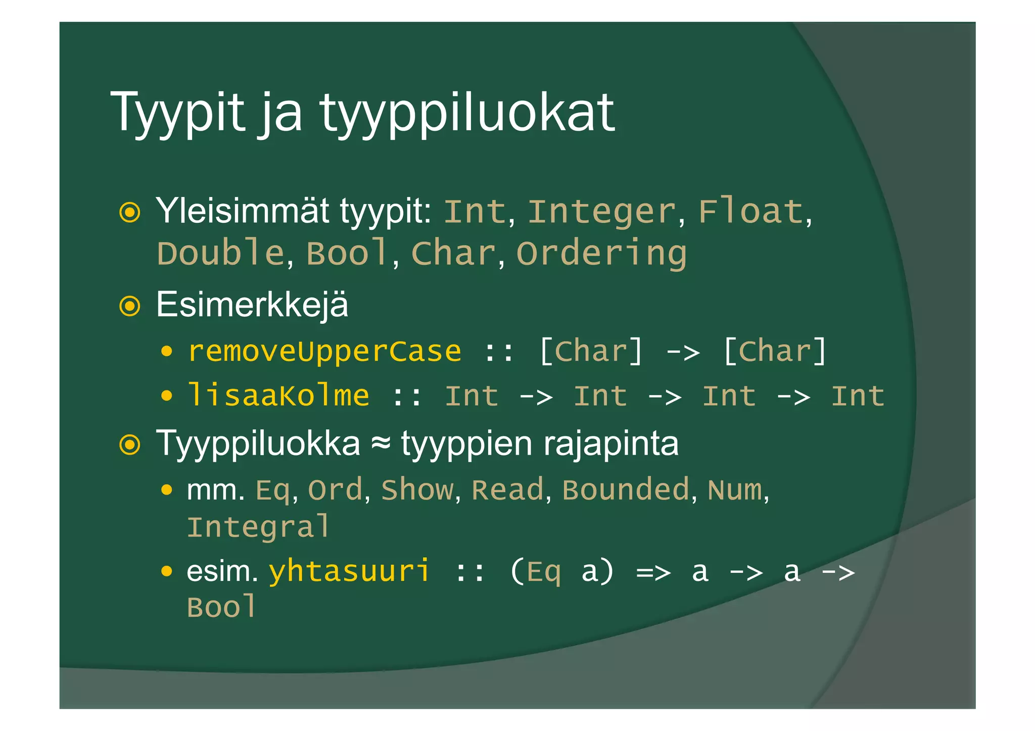 Tyypit ja tyyppiluokat
ž  Yleisimmät tyypit: Int, Integer, Float,
Double, Bool, Char, Ordering
ž  Esimerkkejä
—  removeUpperCase :: [Char] -> [Char]
—  lisaaKolme :: Int -> Int -> Int -> Int
ž  Tyyppiluokka ≈ tyyppien rajapinta
—  mm. Eq, Ord, Show, Read, Bounded, Num,
Integral
—  esim. yhtasuuri :: (Eq a) => a -> a ->
Bool
 