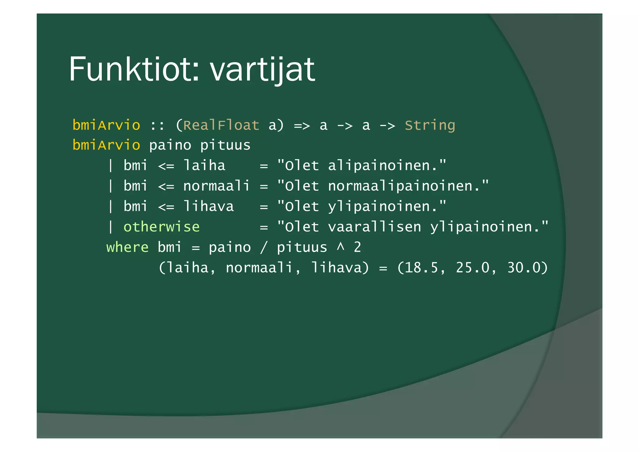 Funktiot: vartijat
bmiArvio :: (RealFloat a) => a -> a -> String
bmiArvio paino pituus
| bmi <= laiha = "Olet alipainoinen."
| bmi <= normaali = "Olet normaalipainoinen."
| bmi <= lihava = "Olet ylipainoinen."
| otherwise = "Olet vaarallisen ylipainoinen."
where bmi = paino / pituus ^ 2
(laiha, normaali, lihava) = (18.5, 25.0, 30.0)
 