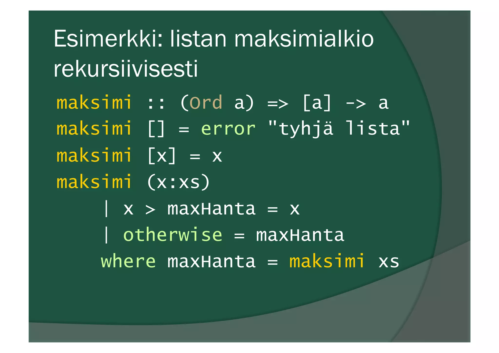 Esimerkki: listan maksimialkio
rekursiivisesti
maksimi :: (Ord a) => [a] -> a
maksimi [] = error "tyhjä lista"
maksimi [x] = x
maksimi (x:xs)
| x > maxHanta = x
| otherwise = maxHanta
where maxHanta = maksimi xs
 