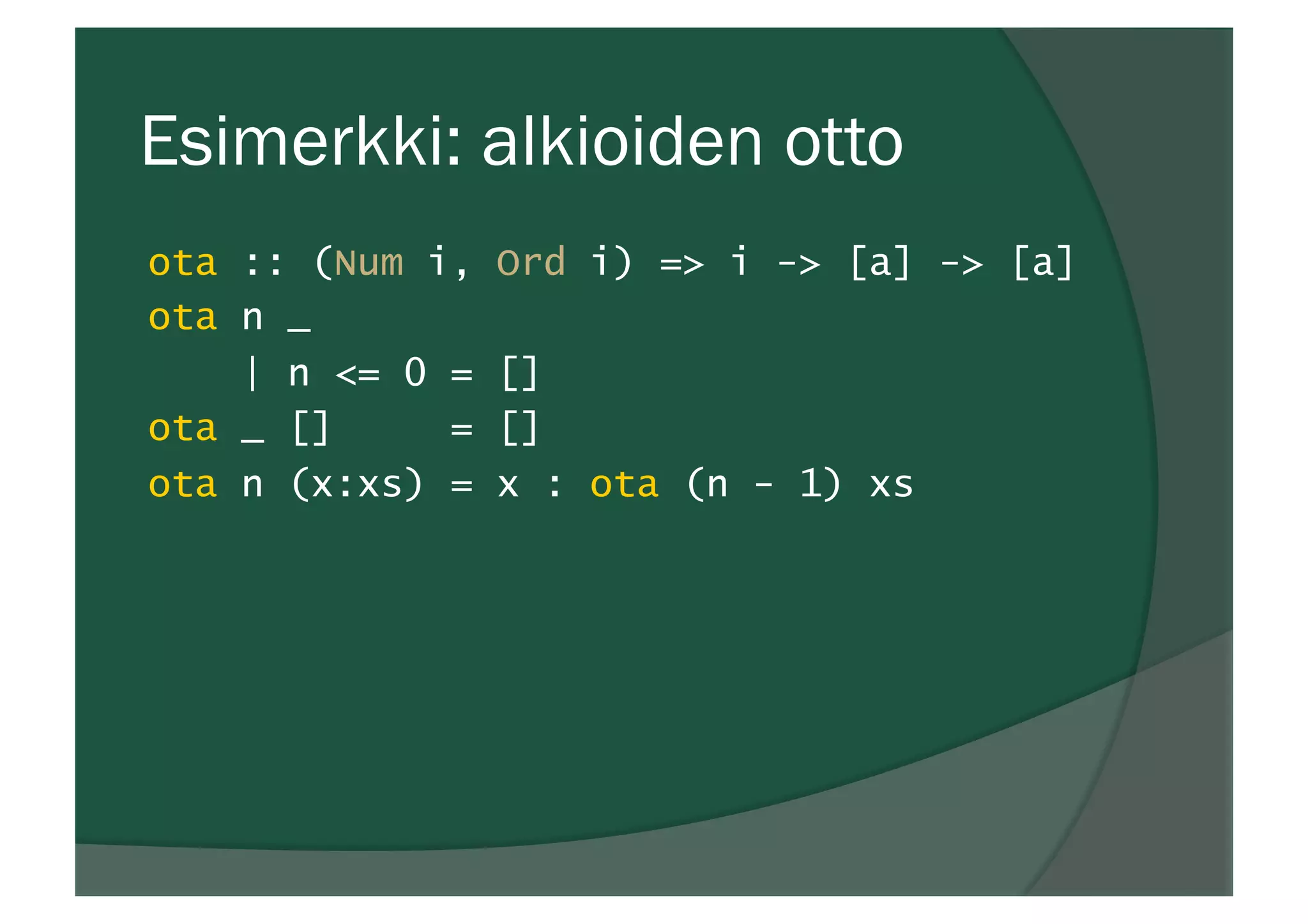 Esimerkki: alkioiden otto
ota :: (Num i, Ord i) => i -> [a] -> [a]
ota n _
| n <= 0 = []
ota _ [] = []
ota n (x:xs) = x : ota (n - 1) xs
 