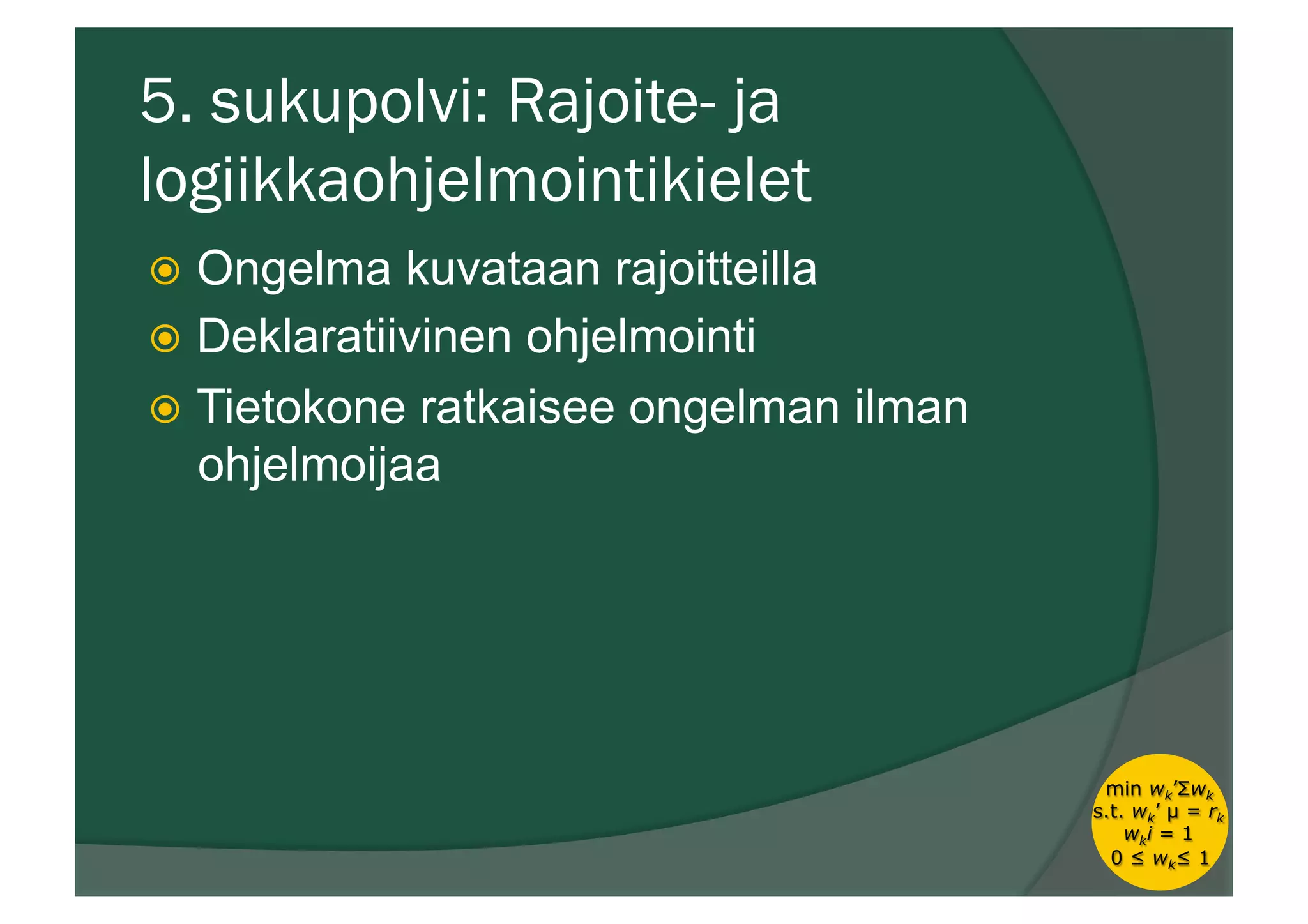 5. sukupolvi: Rajoite- ja
logiikkaohjelmointikielet
ž  Ongelma kuvataan rajoitteilla
ž  Deklaratiivinen ohjelmointi
ž  Tietokone ratkaisee ongelman ilman
ohjelmoijaa
min wk’Σwk
s.t. wk’ µ = rk
wki = 1
0 ≤ wk≤ 1
 