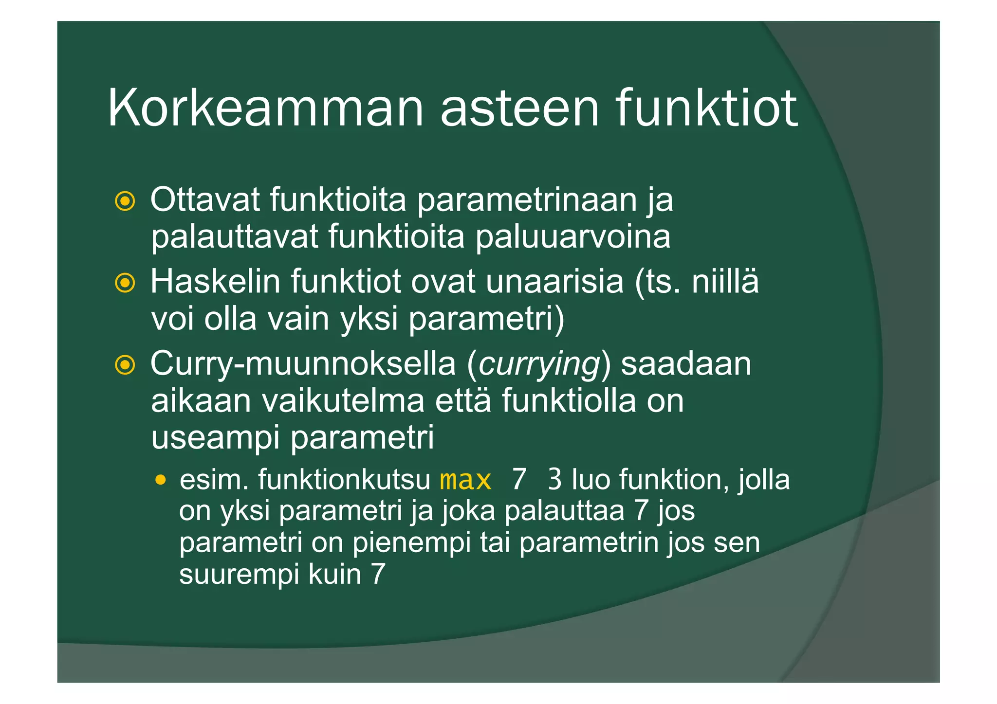 Korkeamman asteen funktiot
ž  Ottavat funktioita parametrinaan ja
palauttavat funktioita paluuarvoina
ž  Haskelin funktiot ovat unaarisia (ts. niillä
voi olla vain yksi parametri)
ž  Curry-muunnoksella (currying) saadaan
aikaan vaikutelma että funktiolla on
useampi parametri
—  esim. funktionkutsu max 7 3 luo funktion, jolla
on yksi parametri ja joka palauttaa 7 jos
parametri on pienempi tai parametrin jos sen
suurempi kuin 7
 