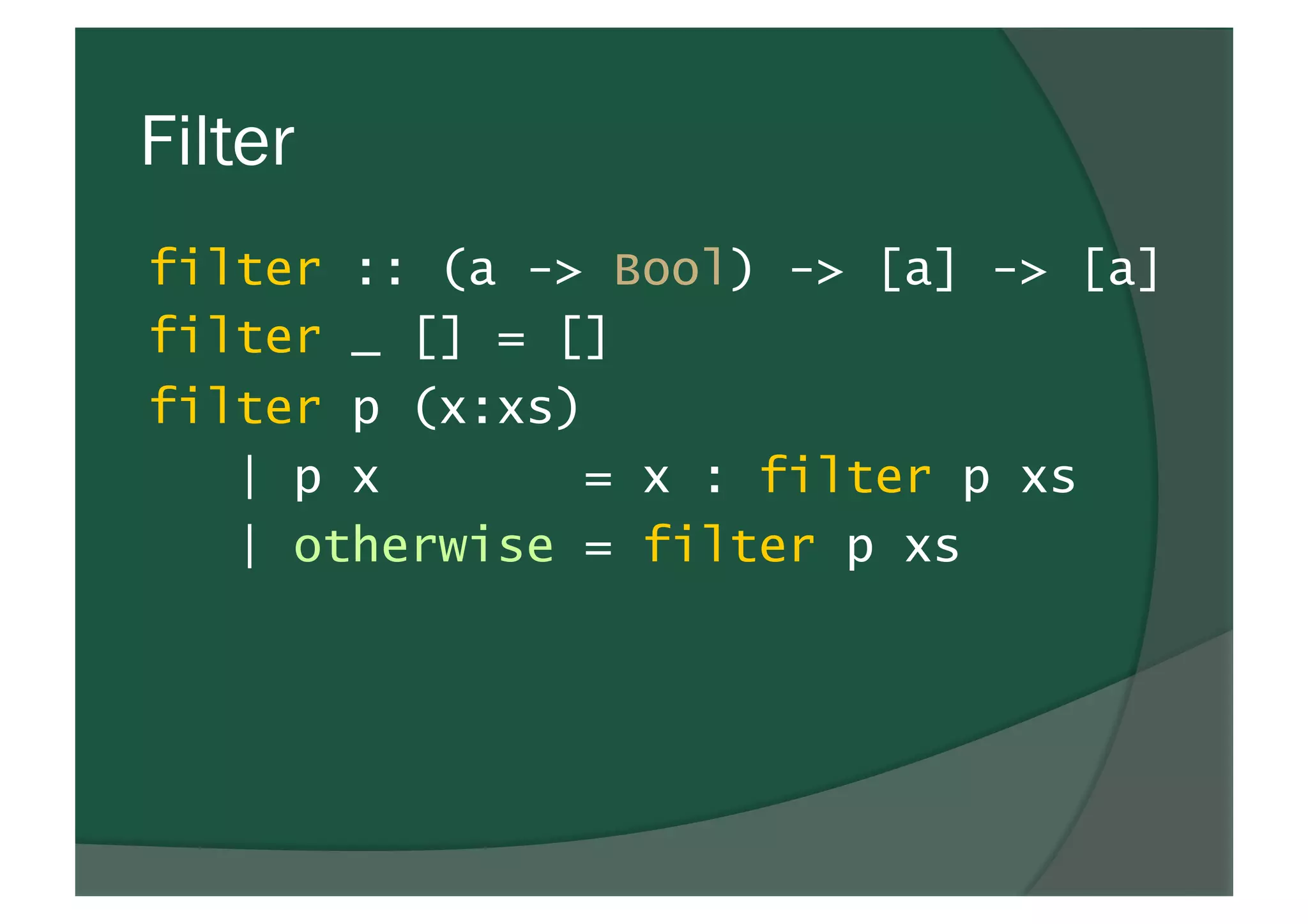 Filter
filter :: (a -> Bool) -> [a] -> [a]
filter _ [] = []
filter p (x:xs)
| p x = x : filter p xs
| otherwise = filter p xs
 