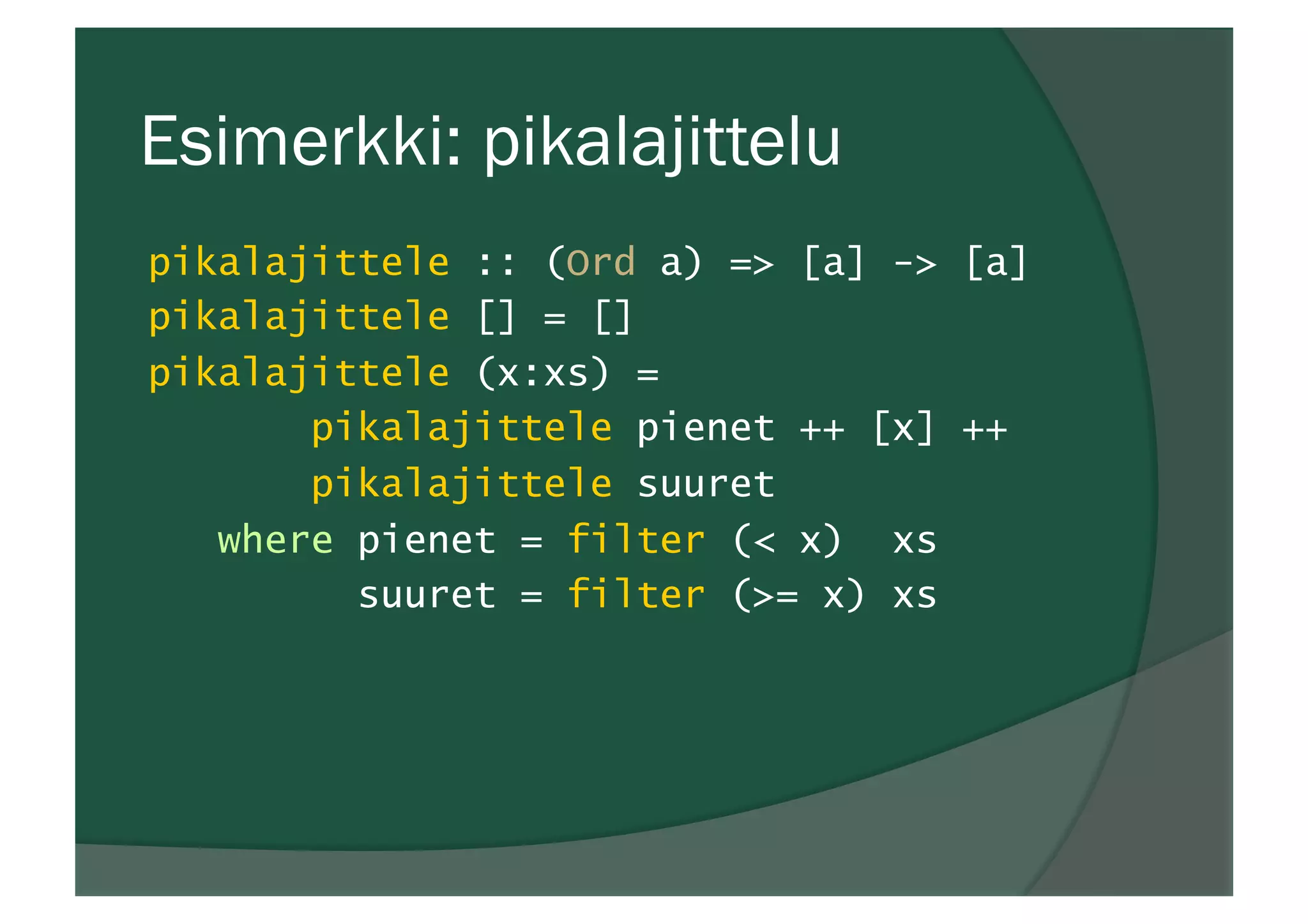 Esimerkki: pikalajittelu
pikalajittele :: (Ord a) => [a] -> [a]
pikalajittele [] = []
pikalajittele (x:xs) =
pikalajittele pienet ++ [x] ++
pikalajittele suuret
where pienet = filter (< x) xs
suuret = filter (>= x) xs
 