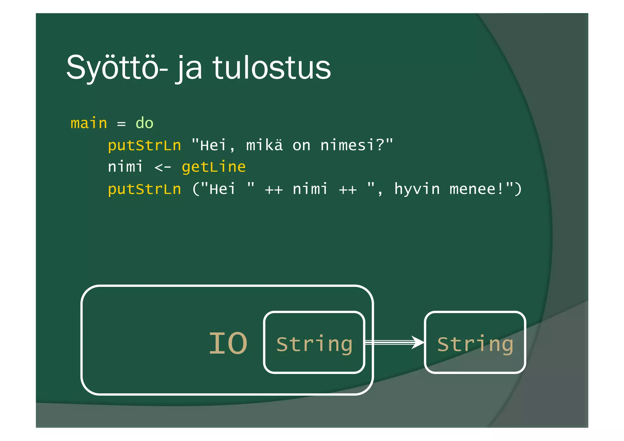 Syöttö- ja tulostus
main = do
putStrLn "Hei, mikä on nimesi?"
nimi <- getLine
putStrLn ("Hei " ++ nimi ++ ", hyvin menee!")
IO String String
 
