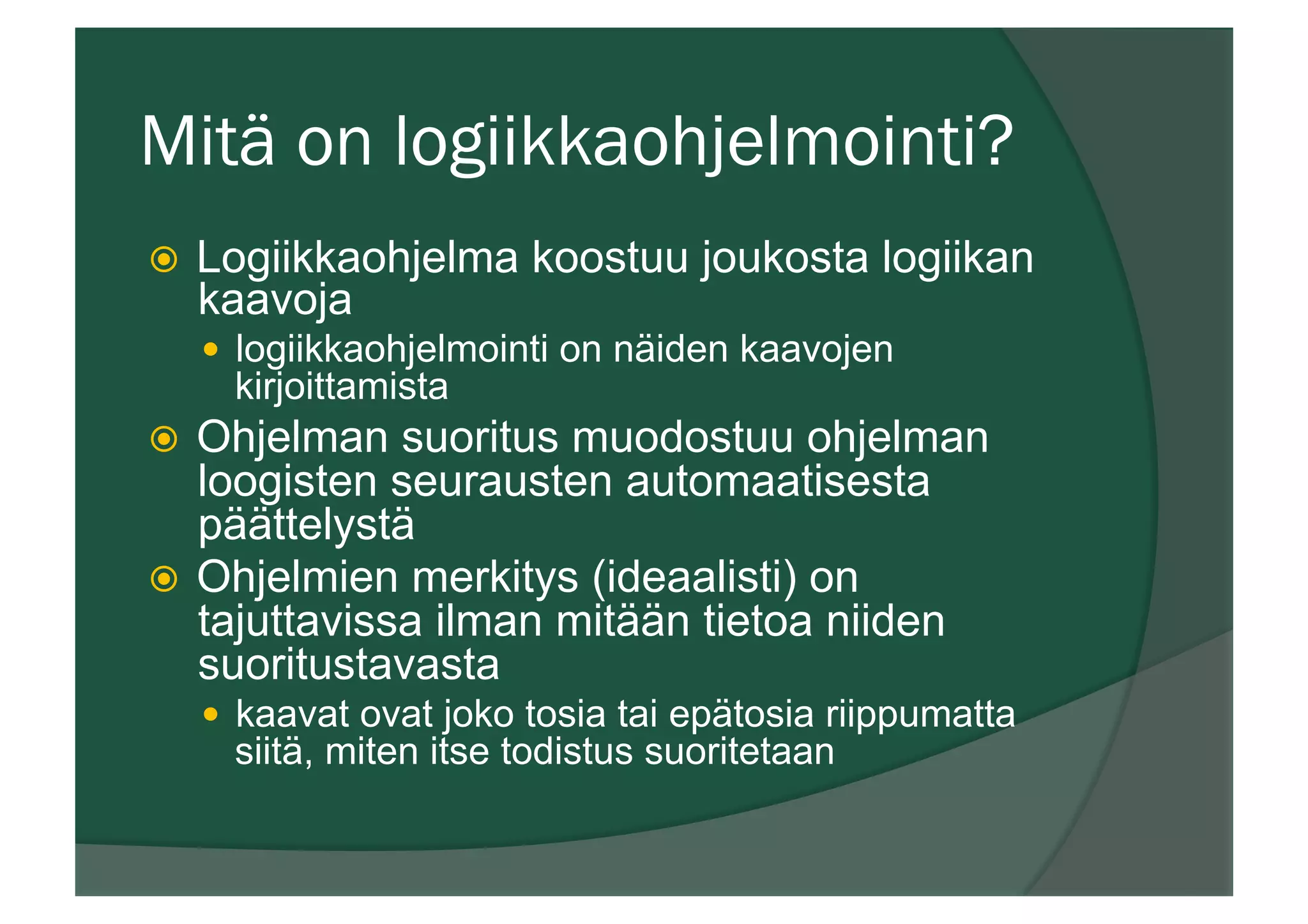 Mitä on logiikkaohjelmointi?
ž  Logiikkaohjelma koostuu joukosta logiikan
kaavoja
—  logiikkaohjelmointi on näiden kaavojen
kirjoittamista
ž  Ohjelman suoritus muodostuu ohjelman
loogisten seurausten automaatisesta
päättelystä
ž  Ohjelmien merkitys (ideaalisti) on
tajuttavissa ilman mitään tietoa niiden
suoritustavasta
—  kaavat ovat joko tosia tai epätosia riippumatta
siitä, miten itse todistus suoritetaan
 