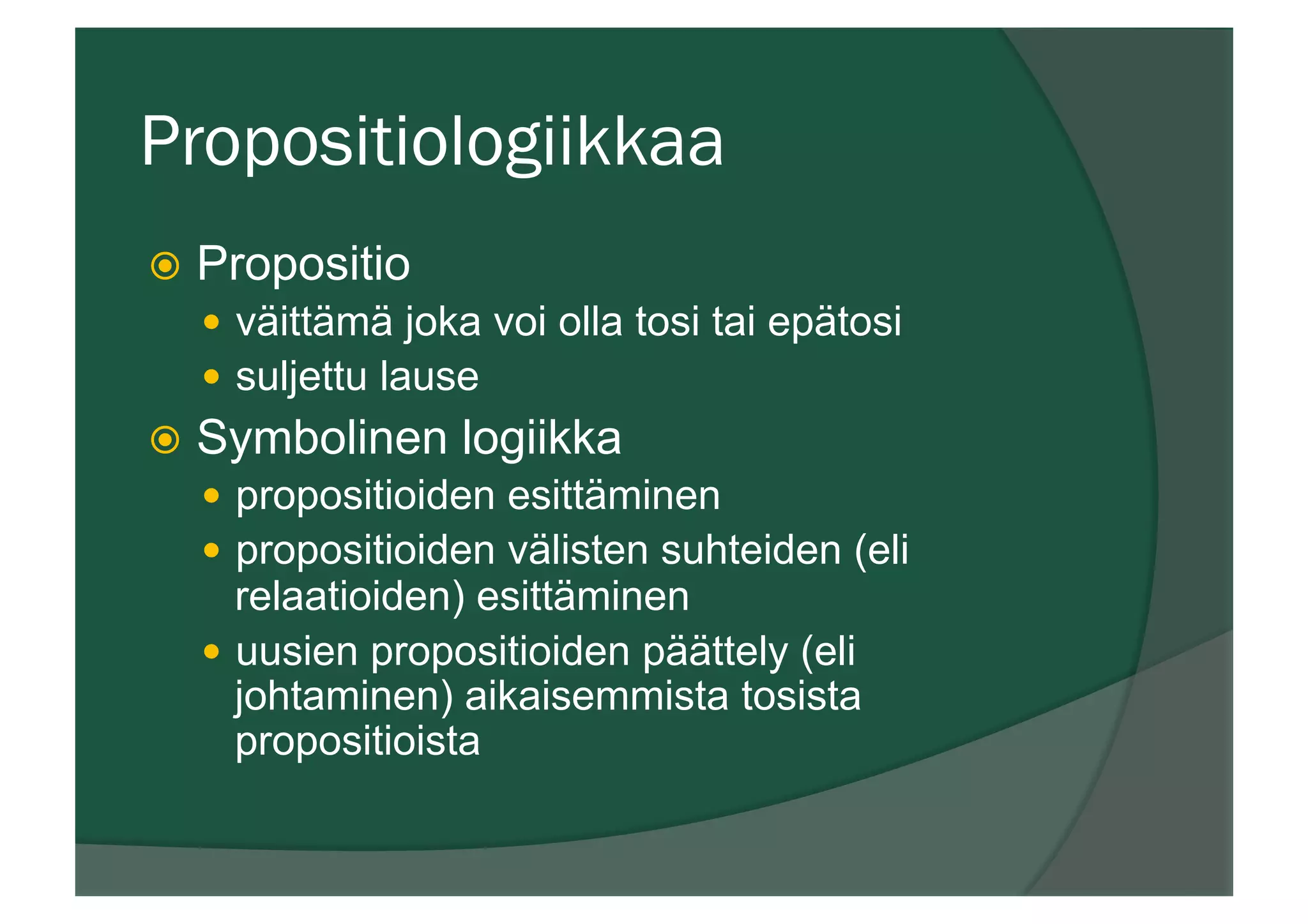 Propositiologiikkaa
ž  Propositio
—  väittämä joka voi olla tosi tai epätosi
—  suljettu lause
ž  Symbolinen logiikka
—  propositioiden esittäminen
—  propositioiden välisten suhteiden (eli
relaatioiden) esittäminen
—  uusien propositioiden päättely (eli
johtaminen) aikaisemmista tosista
propositioista
 