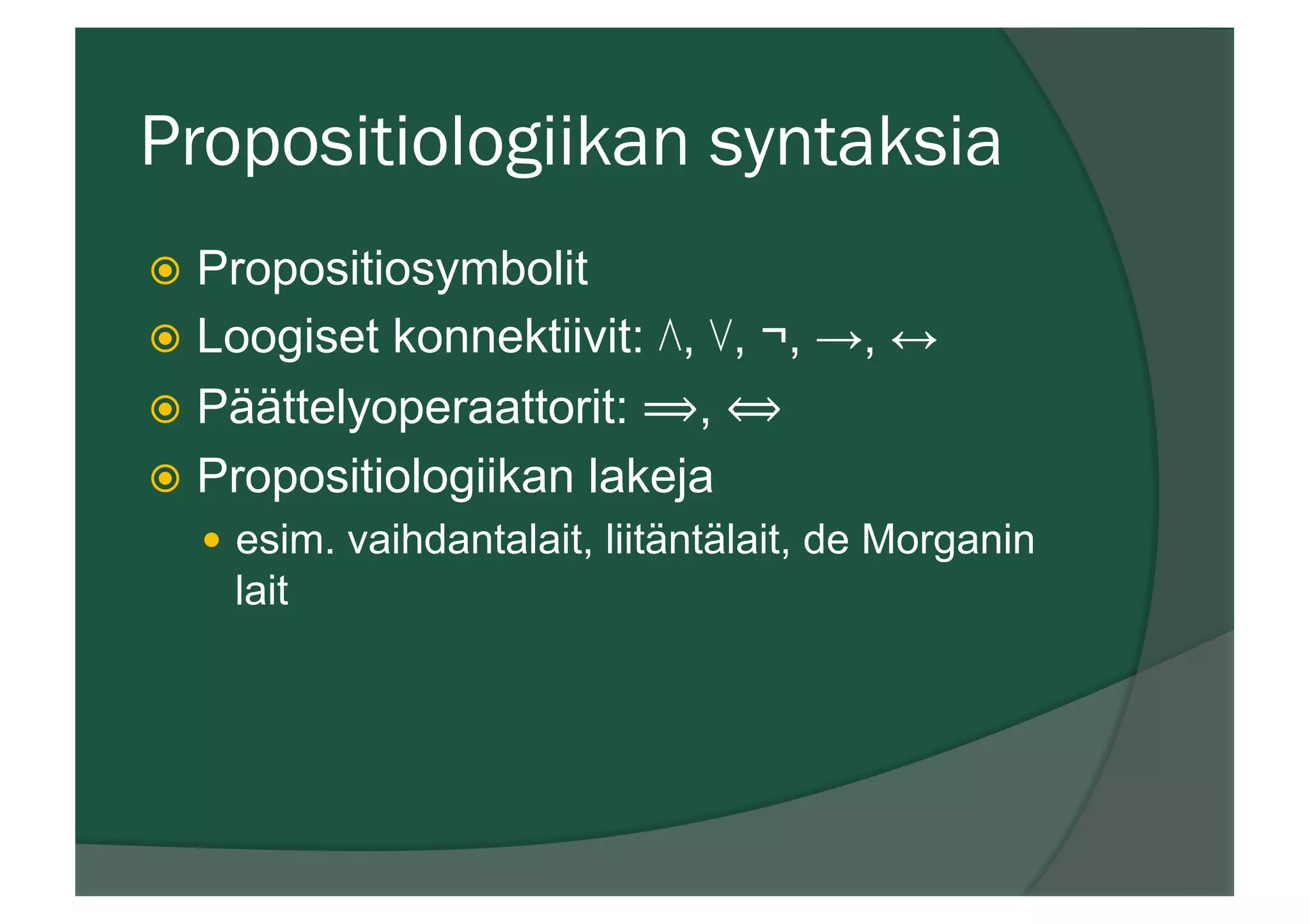Propositiologiikan syntaksia
ž  Propositiosymbolit
ž  Loogiset konnektiivit: ⋀, ⋁, ¬, →, ↔
ž  Päättelyoperaattorit: ⟹, ⟺
ž  Propositiologiikan lakeja
—  esim. vaihdantalait, liitäntälait, de Morganin
lait
 
