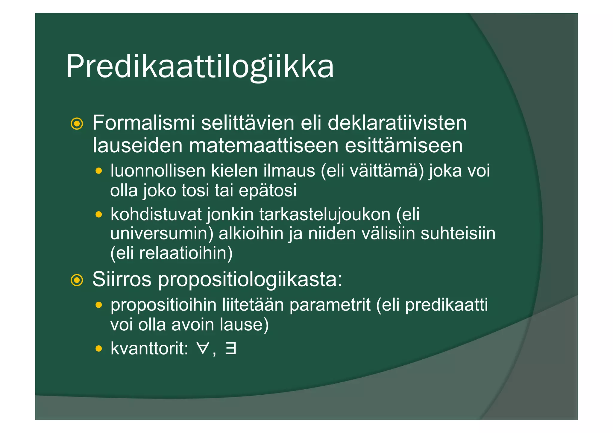 Predikaattilogiikka
ž  Formalismi selittävien eli deklaratiivisten
lauseiden matemaattiseen esittämiseen
—  luonnollisen kielen ilmaus (eli väittämä) joka voi
olla joko tosi tai epätosi
—  kohdistuvat jonkin tarkastelujoukon (eli
universumin) alkioihin ja niiden välisiin suhteisiin
(eli relaatioihin)
ž  Siirros propositiologiikasta:
—  propositioihin liitetään parametrit (eli predikaatti
voi olla avoin lause)
—  kvanttorit: ∀, ∃
 