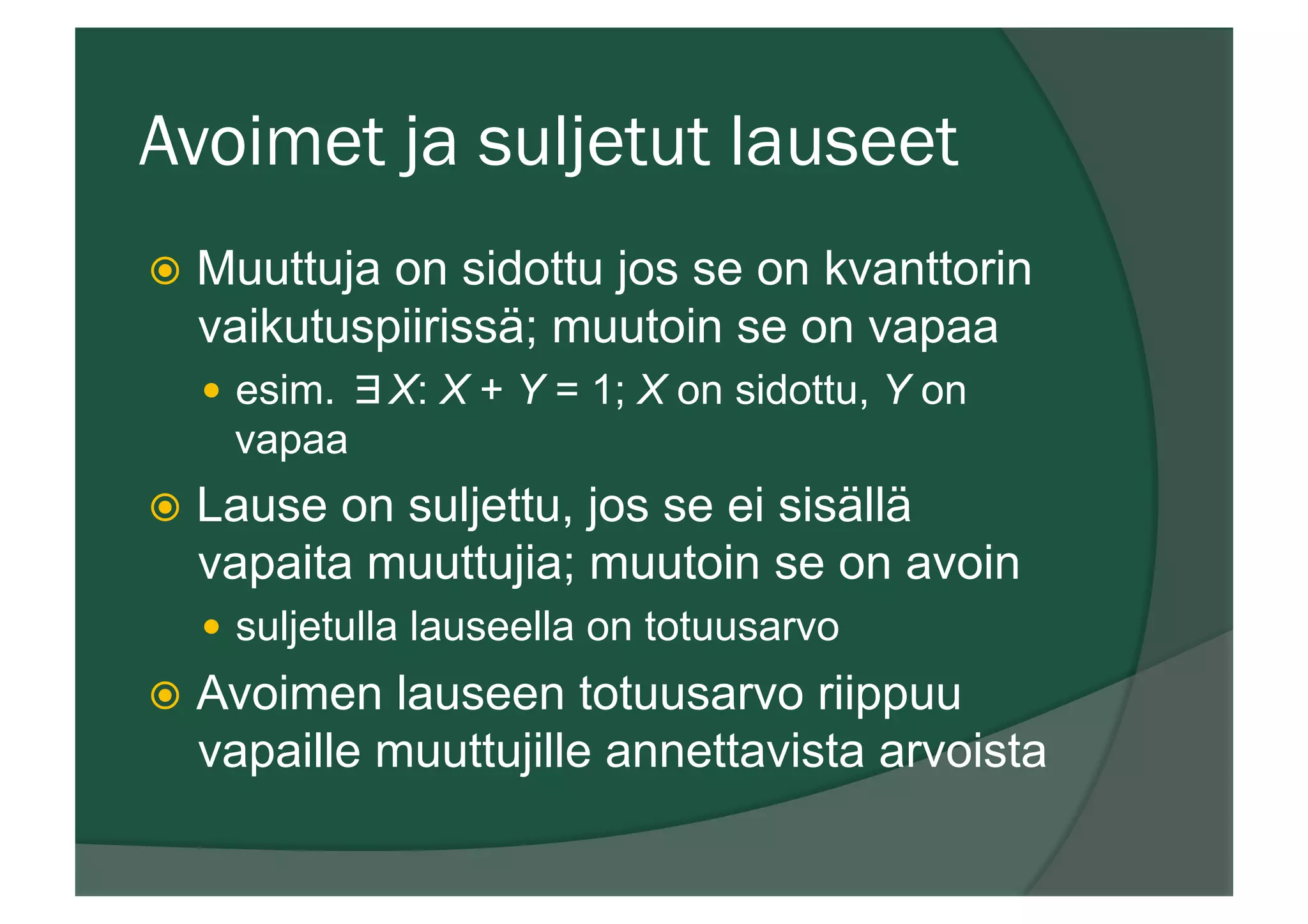 Avoimet ja suljetut lauseet
ž  Muuttuja on sidottu jos se on kvanttorin
vaikutuspiirissä; muutoin se on vapaa
—  esim. ∃X: X + Y = 1; X on sidottu, Y on
vapaa
ž  Lause on suljettu, jos se ei sisällä
vapaita muuttujia; muutoin se on avoin
—  suljetulla lauseella on totuusarvo
ž  Avoimen lauseen totuusarvo riippuu
vapaille muuttujille annettavista arvoista
 