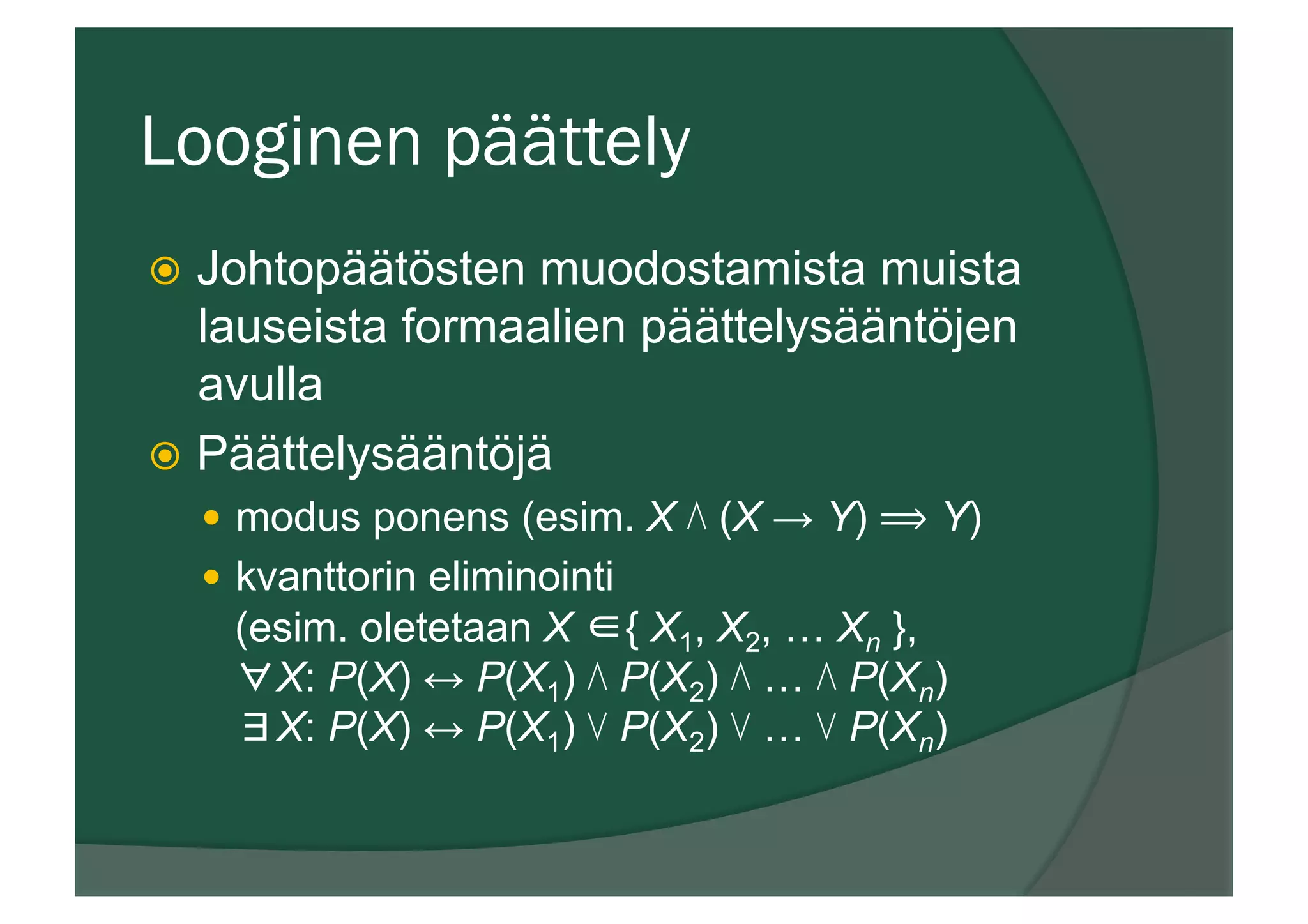 Looginen päättely
ž  Johtopäätösten muodostamista muista
lauseista formaalien päättelysääntöjen
avulla
ž  Päättelysääntöjä
—  modus ponens (esim. X ⋀ (X → Y) ⟹ Y)
—  kvanttorin eliminointi
(esim. oletetaan X ∈{ X1, X2, … Xn },
∀X: P(X) ↔ P(X1) ⋀ P(X2) ⋀ … ⋀ P(Xn)
∃X: P(X) ↔ P(X1) ⋁ P(X2) ⋁ … ⋁ P(Xn)
 