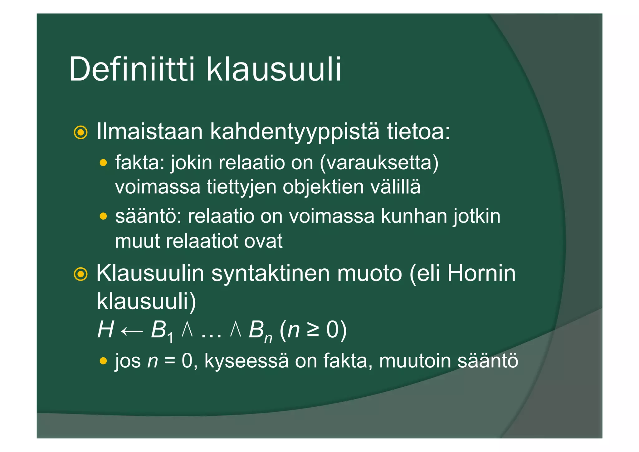 Definiitti klausuuli
ž  Ilmaistaan kahdentyyppistä tietoa:
—  fakta: jokin relaatio on (varauksetta)
voimassa tiettyjen objektien välillä
—  sääntö: relaatio on voimassa kunhan jotkin
muut relaatiot ovat
ž  Klausuulin syntaktinen muoto (eli Hornin
klausuuli)
H ← B1 ⋀ … ⋀ Bn (n ≥ 0)
—  jos n = 0, kyseessä on fakta, muutoin sääntö
 