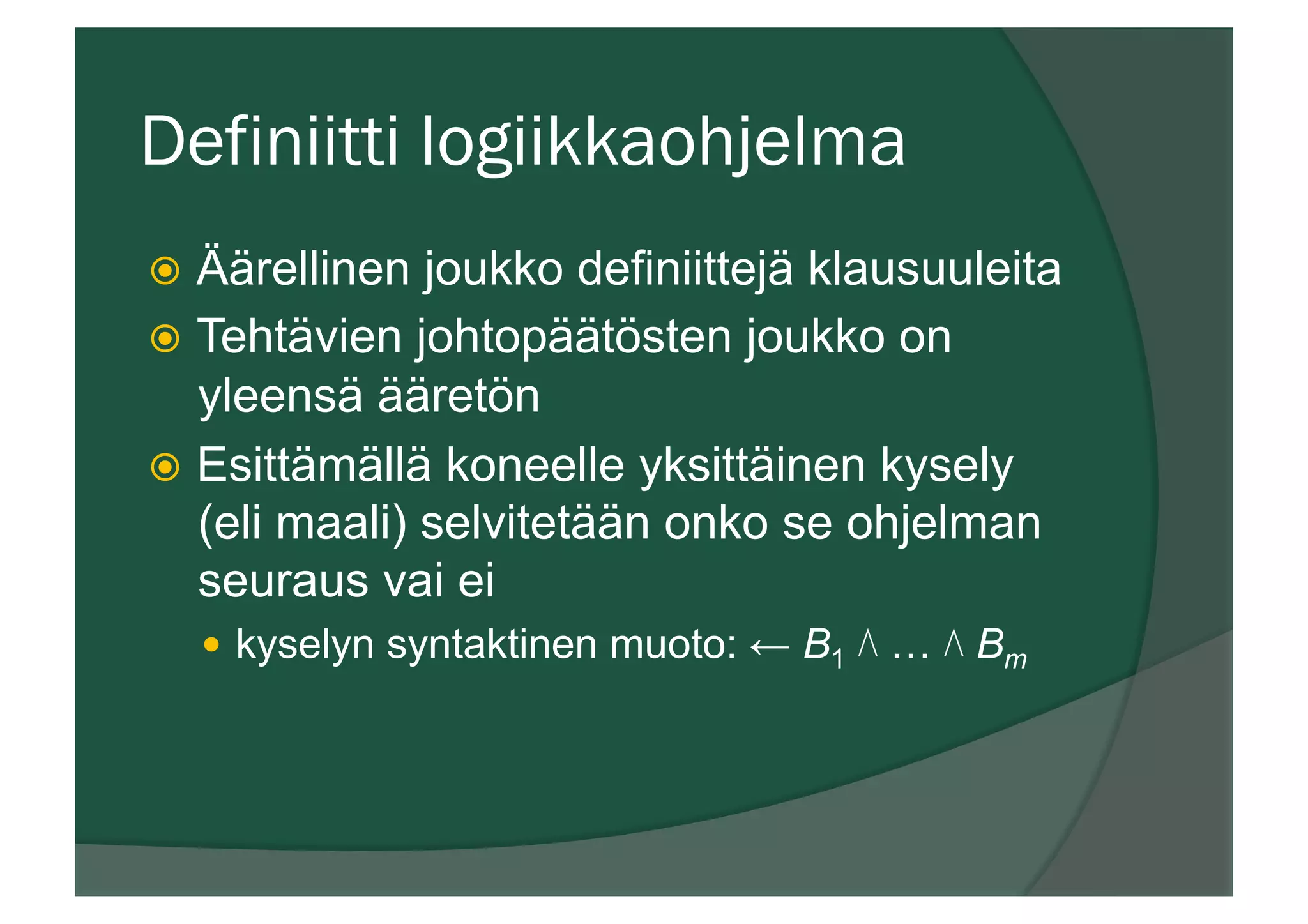 Definiitti logiikkaohjelma
ž  Äärellinen joukko definiittejä klausuuleita
ž  Tehtävien johtopäätösten joukko on
yleensä ääretön
ž  Esittämällä koneelle yksittäinen kysely
(eli maali) selvitetään onko se ohjelman
seuraus vai ei
—  kyselyn syntaktinen muoto: ← B1 ⋀ … ⋀ Bm
 