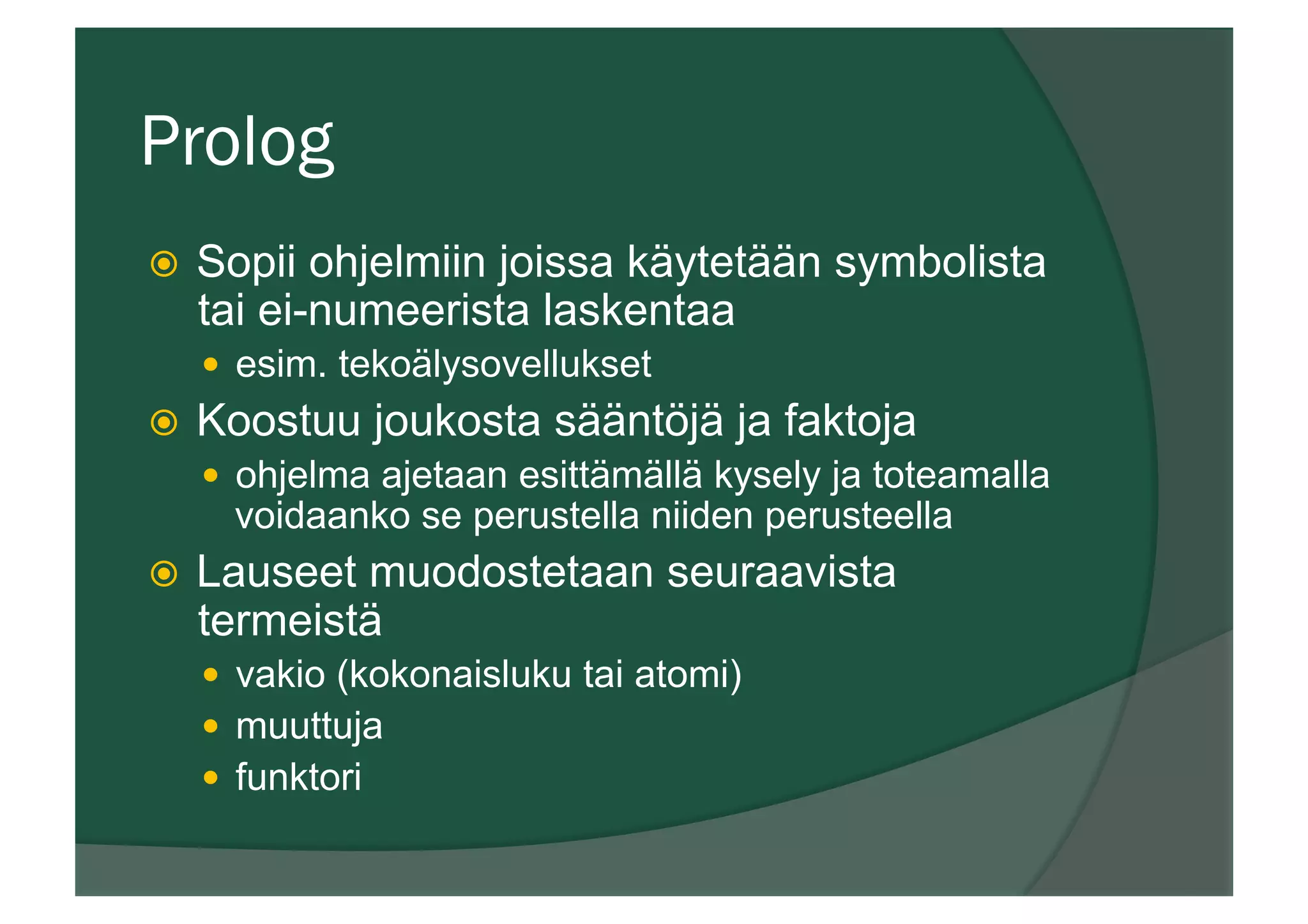 Prolog
ž  Sopii ohjelmiin joissa käytetään symbolista
tai ei-numeerista laskentaa
—  esim. tekoälysovellukset
ž  Koostuu joukosta sääntöjä ja faktoja
—  ohjelma ajetaan esittämällä kysely ja toteamalla
voidaanko se perustella niiden perusteella
ž  Lauseet muodostetaan seuraavista
termeistä
—  vakio (kokonaisluku tai atomi)
—  muuttuja
—  funktori
 