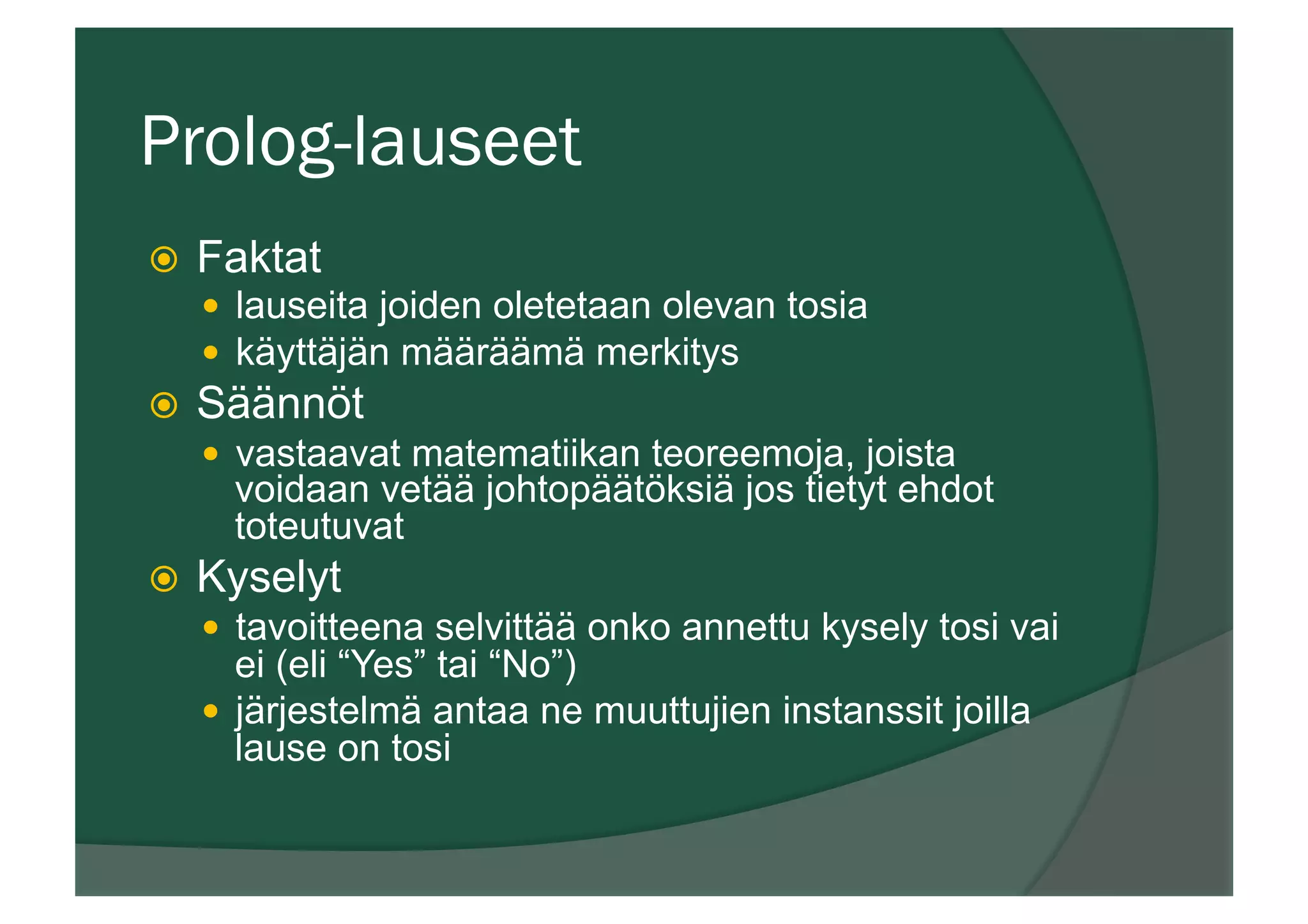 Prolog-lauseet
ž  Faktat
—  lauseita joiden oletetaan olevan tosia
—  käyttäjän määräämä merkitys
ž  Säännöt
—  vastaavat matematiikan teoreemoja, joista
voidaan vetää johtopäätöksiä jos tietyt ehdot
toteutuvat
ž  Kyselyt
—  tavoitteena selvittää onko annettu kysely tosi vai
ei (eli “Yes” tai “No”)
—  järjestelmä antaa ne muuttujien instanssit joilla
lause on tosi
 