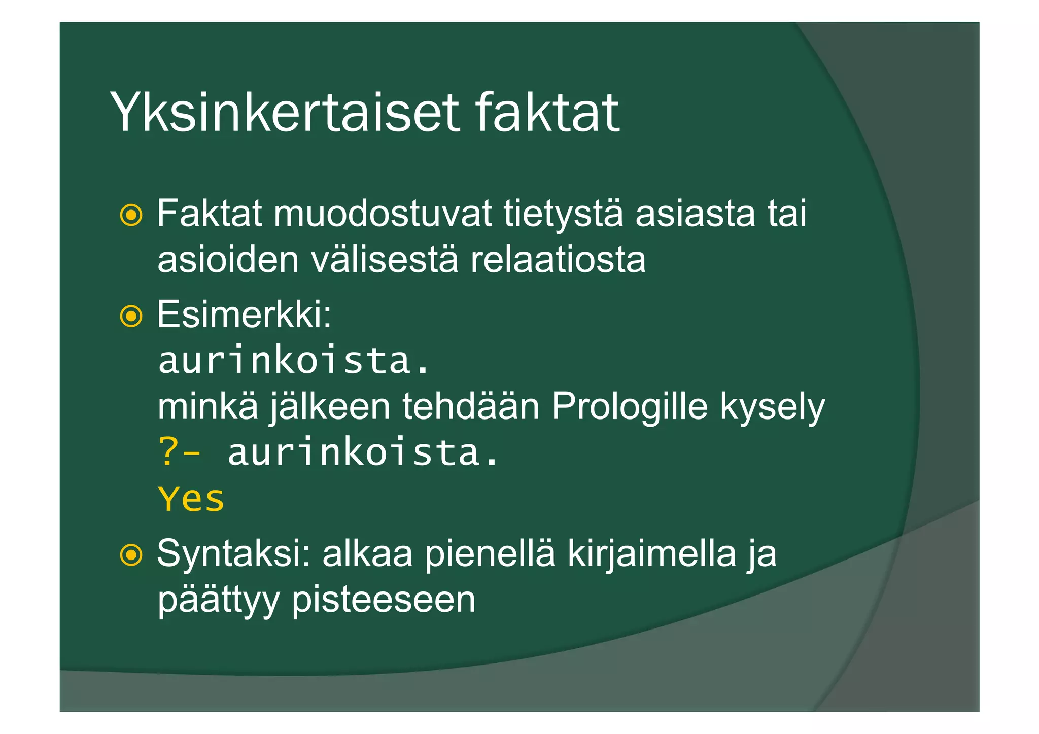 Yksinkertaiset faktat
ž  Faktat muodostuvat tietystä asiasta tai
asioiden välisestä relaatiosta
ž  Esimerkki:
aurinkoista.
minkä jälkeen tehdään Prologille kysely
?- aurinkoista.
Yes
ž  Syntaksi: alkaa pienellä kirjaimella ja
päättyy pisteeseen
 