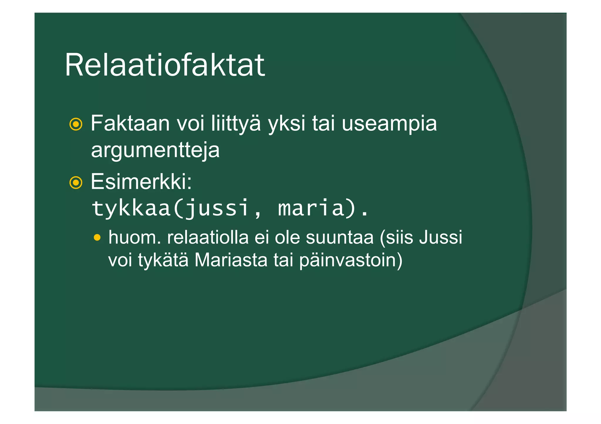 Relaatiofaktat
ž  Faktaan voi liittyä yksi tai useampia
argumentteja
ž  Esimerkki:
tykkaa(jussi, maria).
—  huom. relaatiolla ei ole suuntaa (siis Jussi
voi tykätä Mariasta tai päinvastoin)
 