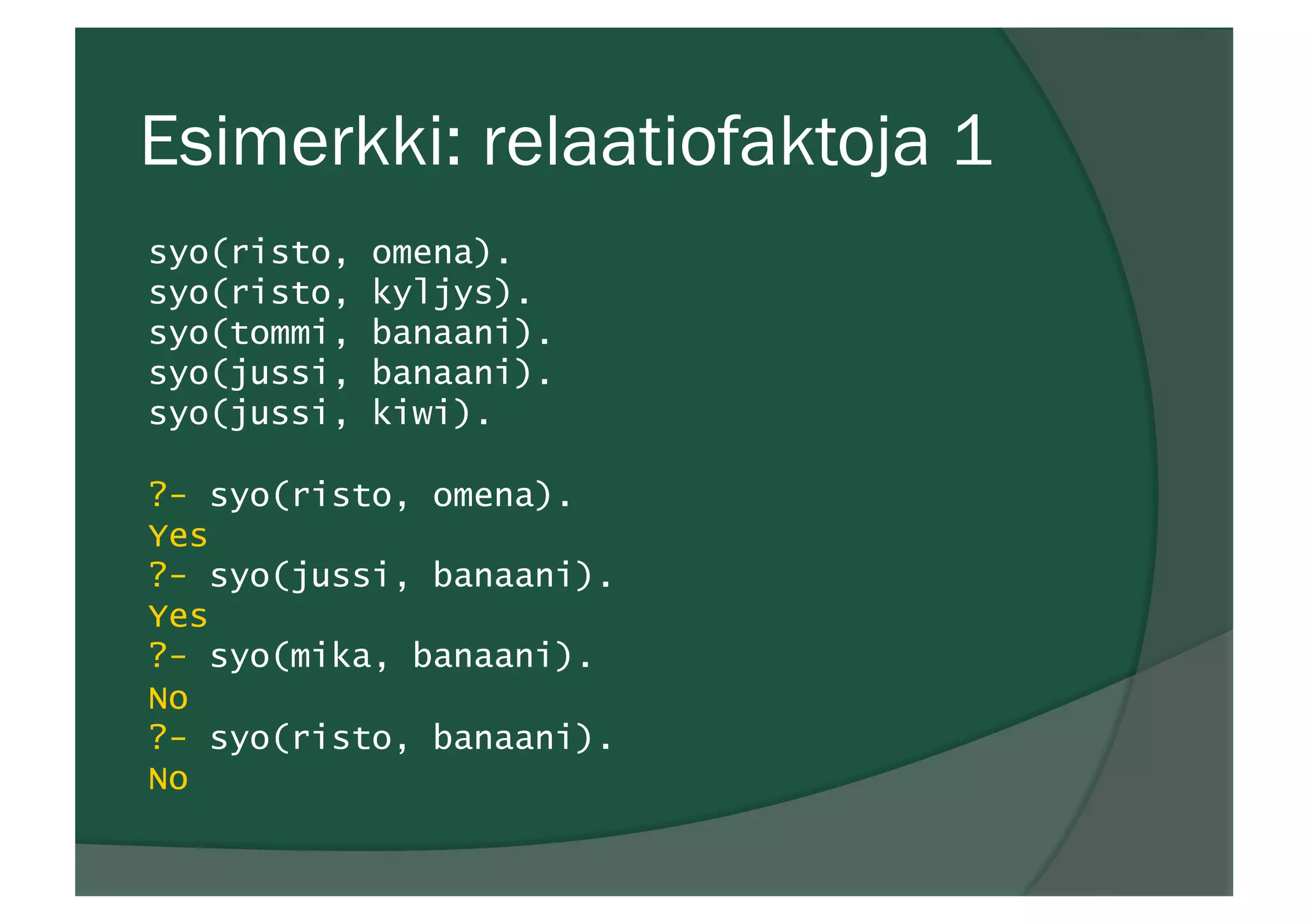 Esimerkki: relaatiofaktoja 1
syo(risto, omena).
syo(risto, kyljys).
syo(tommi, banaani).
syo(jussi, banaani).
syo(jussi, kiwi).
?- syo(risto, omena).
Yes
?- syo(jussi, banaani).
Yes
?- syo(mika, banaani).
No
?- syo(risto, banaani).
No
 