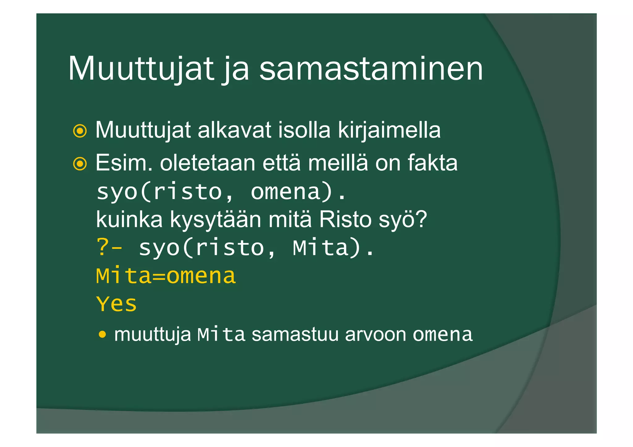 Muuttujat ja samastaminen
ž  Muuttujat alkavat isolla kirjaimella
ž  Esim. oletetaan että meillä on fakta
syo(risto, omena).
kuinka kysytään mitä Risto syö?
?- syo(risto, Mita).
Mita=omena
Yes
—  muuttuja Mita samastuu arvoon omena
 